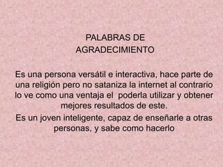 PALABRAS DE
AGRADECIMIENTO
Es una persona versátil e interactiva, hace parte de
una religión pero no sataniza la internet al contrario
lo ve como una ventaja el poderla utilizar y obtener
mejores resultados de este.
Es un joven inteligente, capaz de enseñarle a otras
personas, y sabe como hacerlo
 