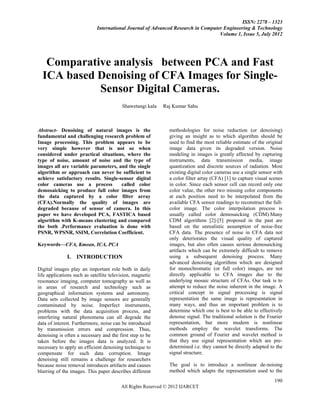 ISSN: 2278 – 1323
                             International Journal of Advanced Research in Computer Engineering & Technology
                                                                                  Volume 1, Issue 5, July 2012




   Comparative analysis between PCA and Fast
  ICA based Denoising of CFA Images for Single-
            Sensor Digital Cameras.
                                         Shawetangi kala   Raj Kumar Sahu



Abstract- Denoising of natural images is the                  methodologies for noise reduction (or denoising)
fundamental and challenging research problem of               giving an insight as to which algorithm should be
Image processing. This problem appears to be                  used to find the most reliable estimate of the original
very simple however that is not so when                       image data given its degraded version. Noise
considered under practical situations, where the              modeling in images is greatly affected by capturing
type of noise, amount of noise and the type of                instruments, data transmission media, image
images all are variable parameters, and the single            quantization and discrete sources of radiation. Most
algorithm or approach can never be sufficient to              existing digital color cameras use a single sensor with
achieve satisfactory results. Single-sensor digital           a color filter array (CFA) [1] to capture visual scenes
color cameras use a process           called color            in color. Since each sensor cell can record only one
demosaicking to produce full color images from                color value, the other two missing color components
the data captured by a color filter array                     at each position need to be interpolated from the
(CFA).Normally the quality of images are                      available CFA sensor readings to reconstruct the full-
degraded because of sensor of camera. In this                 color image. The color interpolation process is
paper we have developed PCA, FASTICA based                    usually called color demosaicking (CDM).Many
algorithm with K-means clustering and compared                CDM algorithms [2]-[5] proposed in the past are
the both .Performance evaluation is done with                 based on the unrealistic assumption of noise-free
PSNR, WPSNR, SSIM, Correlation Coefficient.                   CFA data. The presence of noise in CFA data not
                                                              only deteriorates the visual quality of captured
Keywords—CFA, Kmean, ICA, PCA                                 images, but also often causes serious demosaicking
                                                              artifacts which can be extremely difficult to remove
              I.   INTRODUCTION                               using a subsequent denoising process. Many
                                                              advanced denoising algorithms which are designed
Digital images play an important role both in daily           for monochromatic (or full color) images, are not
life applications such as satellite television, magnetic      directly applicable to CFA images due to the
resonance imaging, computer tomography as well as             underlying mosaic structure of CFAs. Our task is to
in areas of research and technology such as                   attempt to reduce the noise inherent in the image. A
geographical information systems and astronomy.               critical concept in signal processing is signal
Data sets collected by image sensors are generally            representation the same image is representation in
contaminated by noise. Imperfect instruments,                 many ways, and thus an important problem is to
problems with the data acquisition process, and               determine which one is best to be able to effectively
interfering natural phenomena can all degrade the             denoise signal. The traditional solution is the Fourier
data of interest. Furthermore, noise can be introduced        representation, but more modern is nonlinear
by transmission errors and compression. Thus,                 methods employ the wavelet transforms. The
denoising is often a necessary and the first step to be       common ground of Fourier and wavelet method is
taken before the images data is analyzed. It is               that they use signal representation which are pre-
necessary to apply an efficient denoising technique to        determined i.e. they cannot be directly adapted to the
compensate for such data corruption. Image                    signal structure.
denoising still remains a challenge for researchers
because noise removal introduces artifacts and causes         The goal is to introduce a nonlinear de-noising
blurring of the images. This paper describes different        method which adapts the representation used to the
                                                                                                                 190
                                         All Rights Reserved © 2012 IJARCET
 