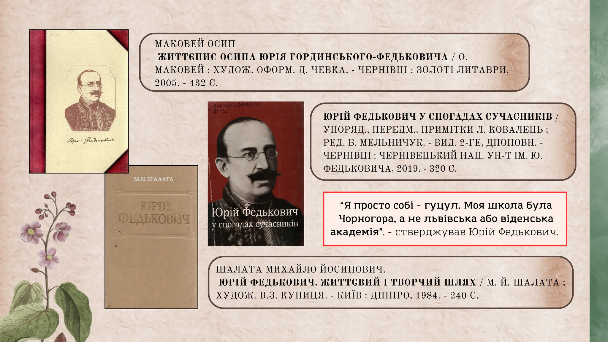 ШАЛАТА МИХАЙЛО ЙОСИПОВИЧ.
ЮРІЙ ФЕДЬКОВИЧ. ЖИТТЄВИЙ І ТВОРЧИЙ ШЛЯХ / М. Й. ШАЛАТА ;
ХУДОЖ. В.З. КУНИЦЯ. - КИЇВ : ДНІПРО, 1984. - 240 С.
МАКОВЕЙ ОСИП
ЖИТТЄПИС ОСИПА ЮРІЯ ГОРДИНСЬКОГО-ФЕДЬКОВИЧА / О.
МАКОВЕЙ ; ХУДОЖ. ОФОРМ. Д. ЧЕВКА. - ЧЕРНІВЦІ : ЗОЛОТІ ЛИТАВРИ,
2005. - 432 С.
ЮРІЙ ФЕДЬКОВИЧ У СПОГАДАХ СУЧАСНИКІВ /
УПОРЯД., ПЕРЕДМ., ПРИМІТКИ Л. КОВАЛЕЦЬ ;
РЕД. Б. МЕЛЬНИЧУК. - ВИД. 2-ГЕ, ДПОПОВН. -
ЧЕРНІВЦІ : ЧЕРНІВЕЦЬКИЙ НАЦ. УН-Т ІМ. Ю.
ФЕДЬКОВИЧА, 2019. - 320 С.
“Я просто собі - гуцул. Моя школа була
Чорногора, а не львівська або віденська
академія”, - стверджував Юрій Федькович.
 