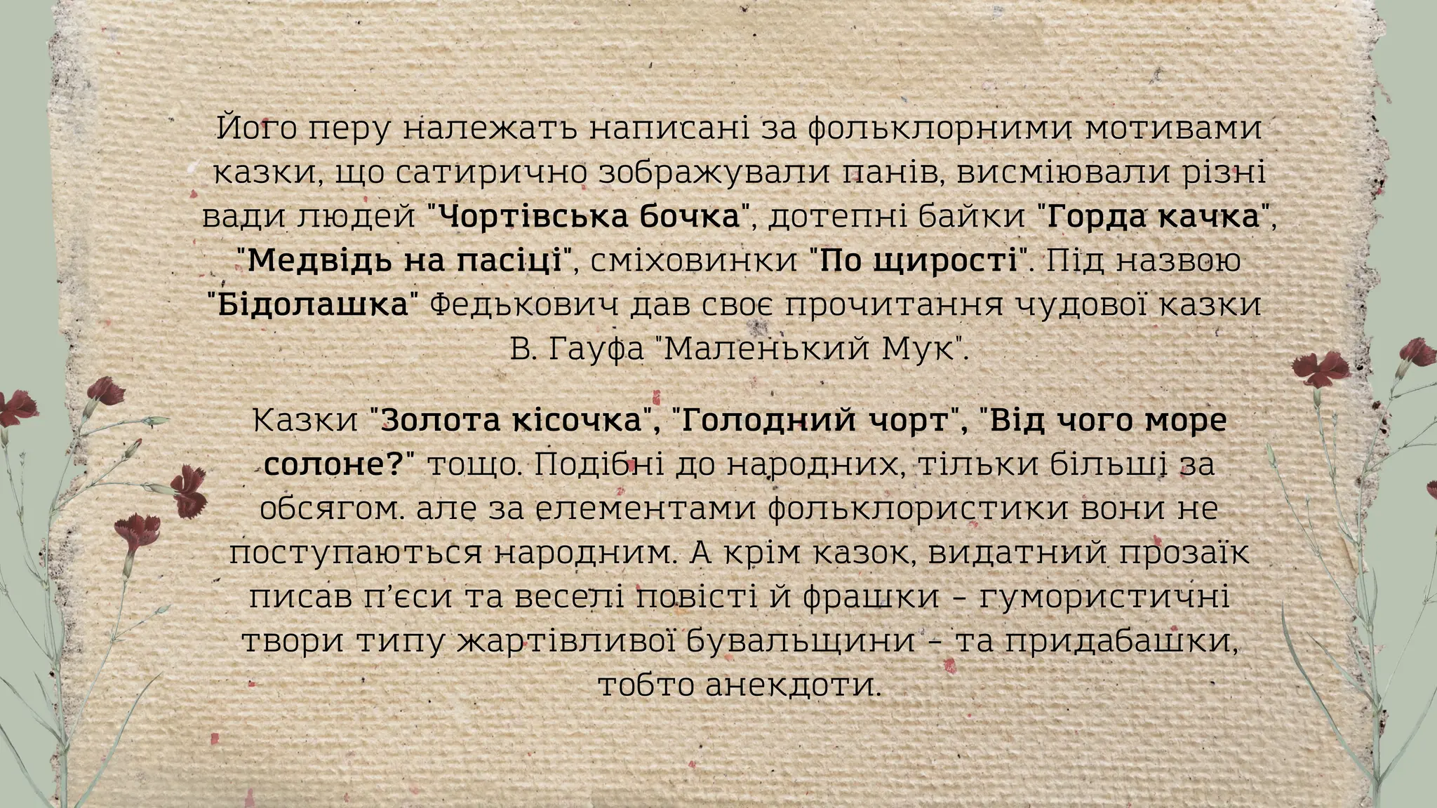 Його перу належать написані за фольклорними мотивами
казки, що сатирично зображували панів, висміювали різні
вади людей "Чортівська бочка", дотепні байки "Горда качка",
"Медвідь на пасіці", сміховинки "По щирості". Під назвою
"Бідолашка" Федькович дав своє прочитання чудової казки
В. Гауфа "Маленький Мук".
Казки "Золота кісочка", "Голодний чорт", "Від чого море
солоне?" тощо. Подібні до народних, тільки більші за
обсягом. але за елементами фольклористики вони не
поступаються народним. А крім казок, видатний прозаїк
писав п’єси та веселі повісті й фрашки – гумористичні
твори типу жартівливої бувальщини – та придабашки,
тобто анекдоти.
 