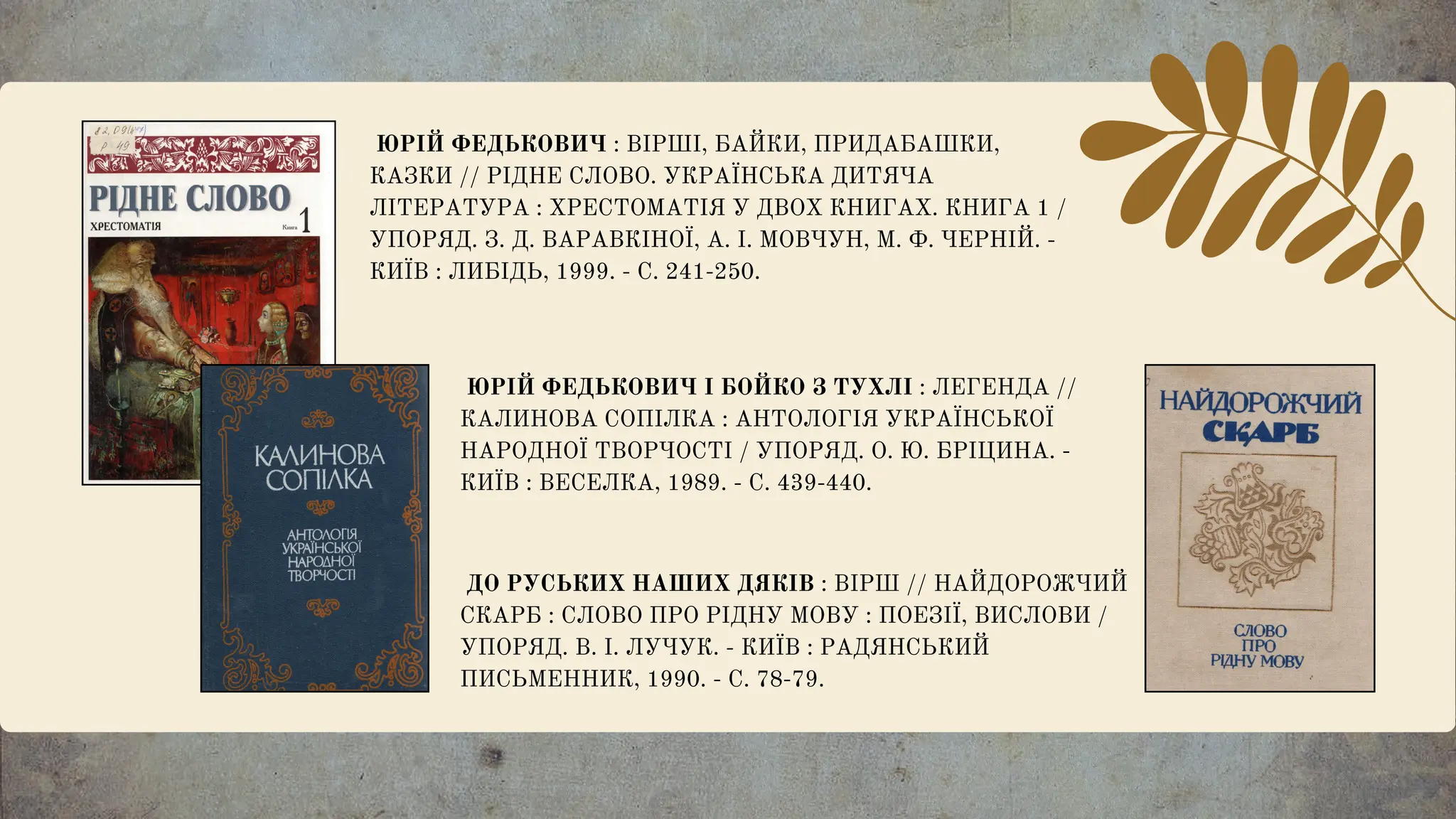 ЮРІЙ ФЕДЬКОВИЧ І БОЙКО З ТУХЛІ : ЛЕГЕНДА //
КАЛИНОВА СОПІЛКА : АНТОЛОГІЯ УКРАЇНСЬКОЇ
НАРОДНОЇ ТВОРЧОСТІ / УПОРЯД. О. Ю. БРІЦИНА. -
КИЇВ : ВЕСЕЛКА, 1989. - С. 439-440.
ДО РУСЬКИХ НАШИХ ДЯКІВ : ВІРШ // НАЙДОРОЖЧИЙ
СКАРБ : СЛОВО ПРО РІДНУ МОВУ : ПОЕЗІЇ, ВИСЛОВИ /
УПОРЯД. В. І. ЛУЧУК. - КИЇВ : РАДЯНСЬКИЙ
ПИСЬМЕННИК, 1990. - С. 78-79.
ЮРІЙ ФЕДЬКОВИЧ : ВІРШІ, БАЙКИ, ПРИДАБАШКИ,
КАЗКИ // РІДНЕ СЛОВО. УКРАЇНСЬКА ДИТЯЧА
ЛІТЕРАТУРА : ХРЕСТОМАТІЯ У ДВОХ КНИГАХ. КНИГА 1 /
УПОРЯД. З. Д. ВАРАВКІНОЇ, А. І. МОВЧУН, М. Ф. ЧЕРНІЙ. -
КИЇВ : ЛИБІДЬ, 1999. - С. 241-250.
 