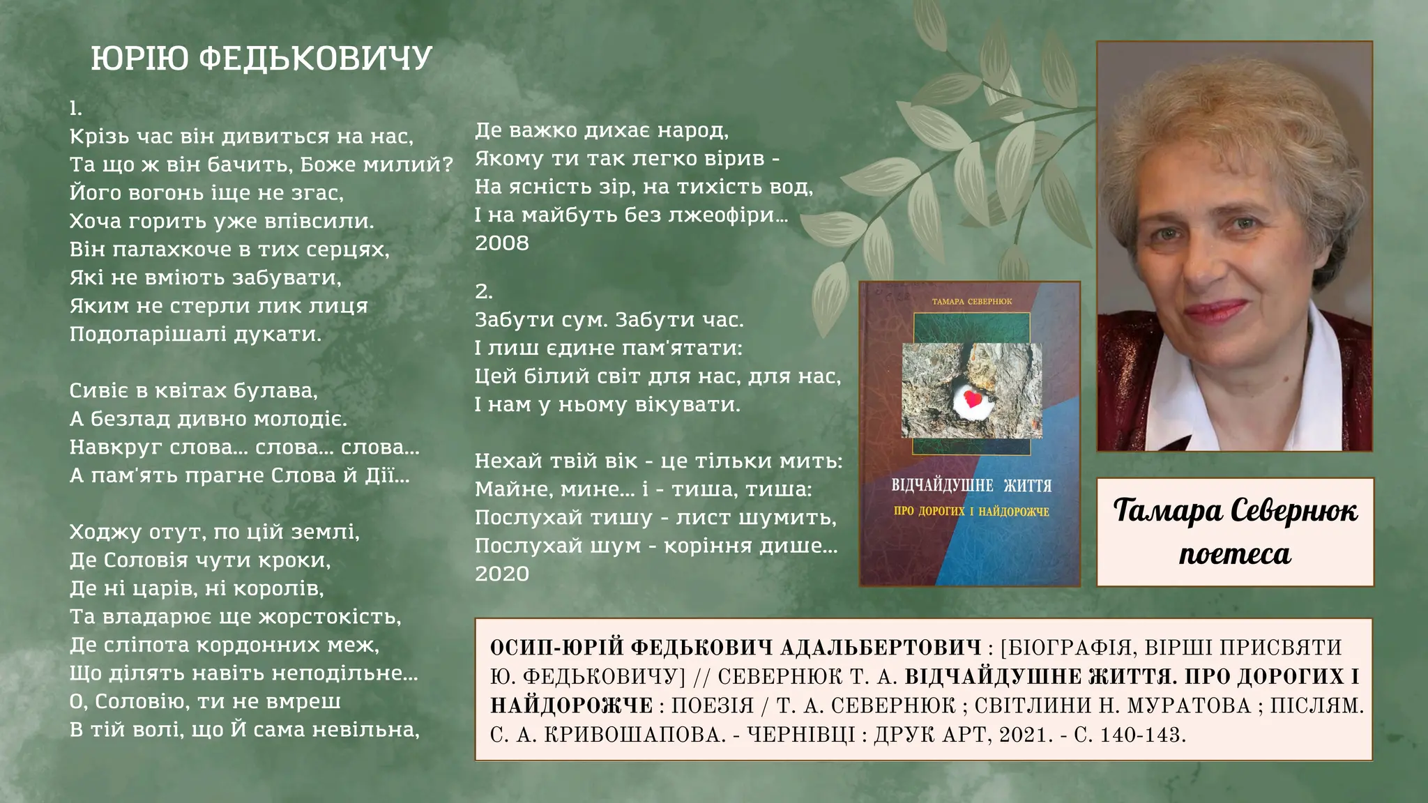 ЮРІЮ ФЕДЬКОВИЧУ
1.
Крізь час він дивиться на нас,
Та що ж він бачить, Боже милий?
Його вогонь іще не згас,
Хоча горить уже впівсили.
Він палахкоче в тих серцях,
Які не вміють забувати,
Яким не стерли лик лиця
Подоларішалі дукати.
Сивіє в квітах булава,
А безлад дивно молодіє.
Навкруг слова... слова... слова...
А пам'ять прагне Слова й Дії...
Ходжу отут, по цій землі,
Де Соловія чути кроки,
Де ні царів, ні королів,
Та владарює ще жорстокість,
Де сліпота кордонних меж,
Що ділять навіть неподільне...
О, Соловію, ти не вмреш
В тій волі, що Й сама невільна,
ОСИП-ЮРІЙ ФЕДЬКОВИЧ АДАЛЬБЕРТОВИЧ : [БІОГРАФІЯ, ВІРШІ ПРИСВЯТИ
Ю. ФЕДЬКОВИЧУ] // СЕВЕРНЮК Т. А. ВІДЧАЙДУШНЕ ЖИТТЯ. ПРО ДОРОГИХ І
НАЙДОРОЖЧЕ : ПОЕЗІЯ / Т. А. СЕВЕРНЮК ; СВІТЛИНИ Н. МУРАТОВА ; ПІСЛЯМ.
С. А. КРИВОШАПОВА. - ЧЕРНІВЦІ : ДРУК АРТ, 2021. - С. 140-143.
Тамара Севернюк
поетеса
2.
Забути сум. Забути час.
І лиш єдине пам'ятати:
Цей білий світ для нас, для нас,
І нам у ньому вікувати.
Нехай твій вік - це тільки мить:
Майне, мине... і - тиша, тиша:
Послухай тишу - лист шумить,
Послухай шум - коріння дише...
2020
Де важко дихає народ,
Якому ти так легко вірив -
На ясність зір, на тихість вод,
І на майбуть без лжеофіри…
2008
 
