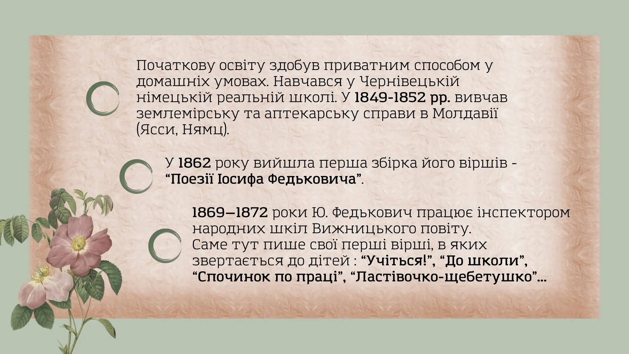 Початкову освіту здобув приватним способом у
домашніх умовах. Навчався у Чернівецькій
німецькій реальній школі. У 1849-1852 рр. вивчав
землемірську та аптекарську справи в Молдавії
(Ясси, Нямц).
1869—1872 роки Ю. Федькович працює інспектором
народних шкіл Вижницького повіту.
Саме тут пише свої перші вірші, в яких
звертається до дітей : “Учіться!”, “До школи”,
“Спочинок по праці”, “Ластівочко-щебетушко”...
У 1862 року вийшла перша збірка його віршів -
“Поезії Іосифа Федьковича”.
 