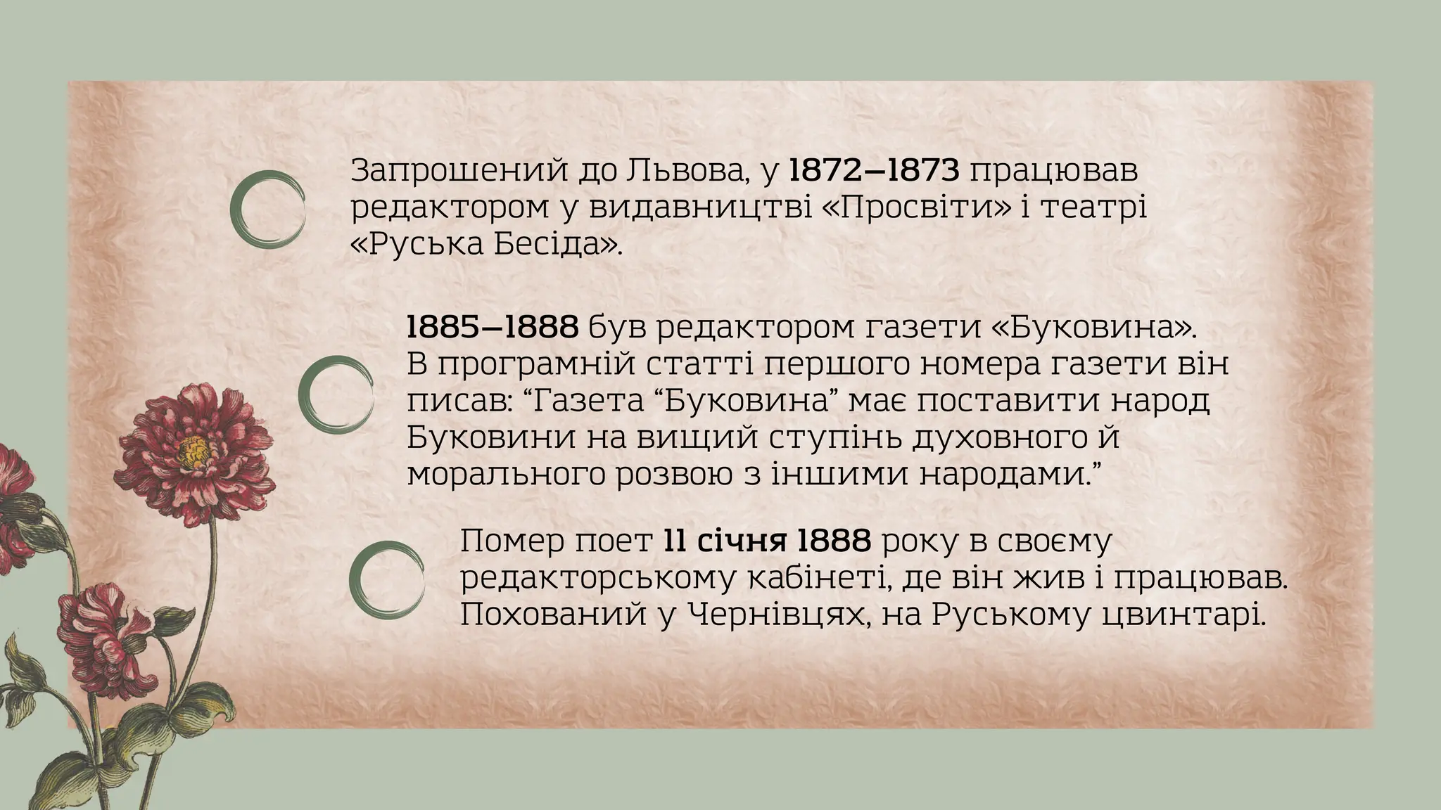 Запрошений до Львова, у 1872—1873 працював
редактором у видавництві «Просвіти» і театрі
«Руська Бесіда».
Помер поет 11 січня 1888 року в своєму
редакторському кабінеті, де він жив і працював.
Похований у Чернівцях, на Руському цвинтарі.
1885—1888 був редактором газети «Буковина».
В програмній статті першого номера газети він
писав: “Газета “Буковина” має поставити народ
Буковини на вищий ступінь духовного й
морального розвою з іншими народами.”
 