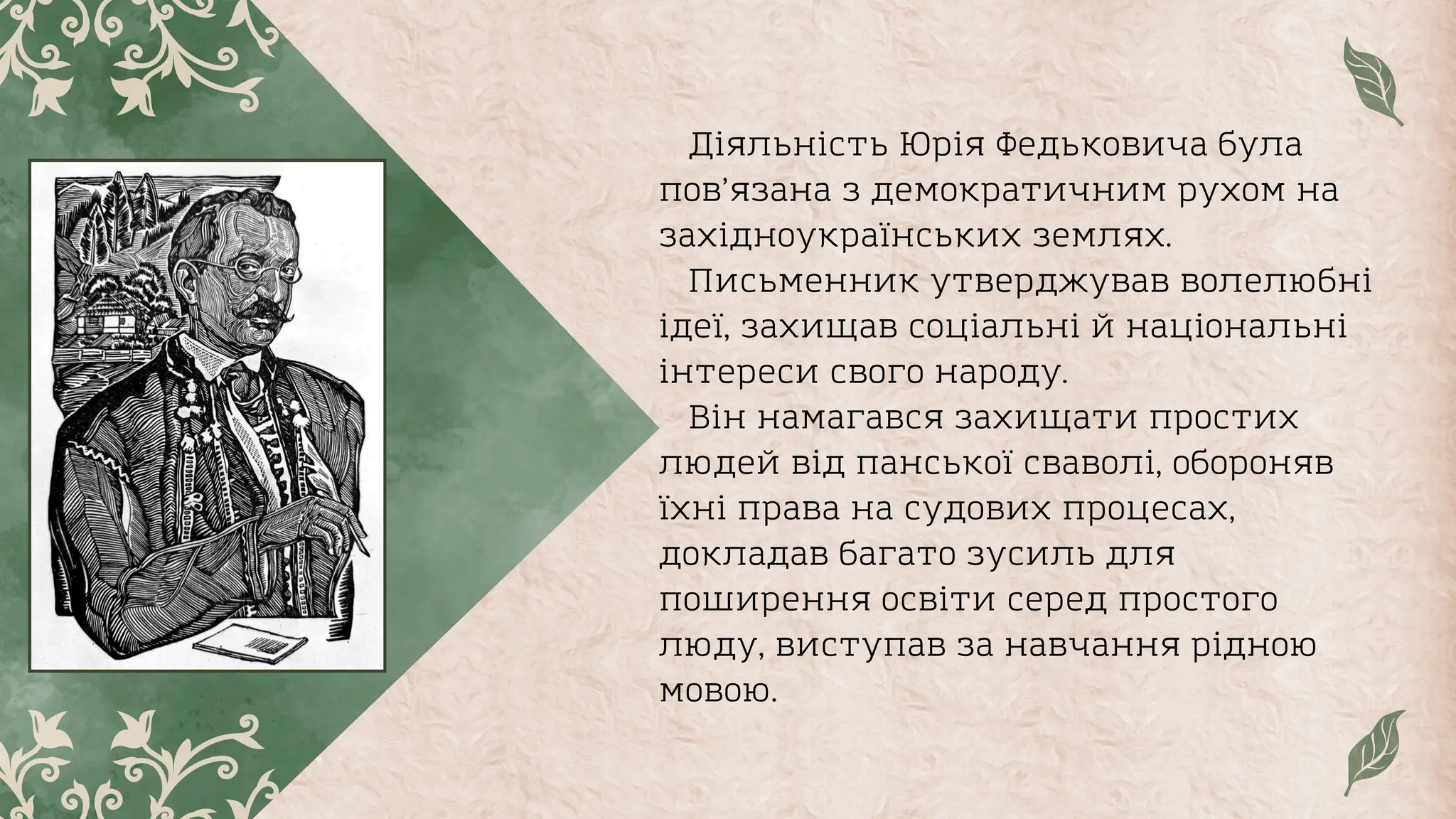 Діяльність Юрія Федьковича була
пов’язана з демократичним рухом на
захiдноукраïнських землях.
Письменник утверджував волелюбнi
iдеï, захищав соцiальнi й нацiональнi
iнтереси свого народу.
Він намагався захищати простих
людей вiд панськоï сваволi, обороняв
ïхнi права на судових процесах,
докладав багато зусиль для
поширення освiти серед простого
люду, виступав за навчання рiдною
мовою.
 