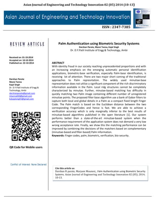 Asian Journal of Engineering and Technology Innovation 02 (05) 2014 (10-13)
ISSN : 2347-7385
Received on: 01-10-2014
Accepted on: 10-10-2014
Published on: 22-10-2014
Darshan Parate
Mansi Tanna
Kajal Singh
Dr. D.Y.Patil Institute of Engg &
Technology, Ambi
darshanparate@gmail.com
mtanna650@gmail.com
kskajalsingh5@gmail.com
QR Code for Mobile users
Palm Authentication using Biometric Security Systems
Darshan Parate, Mansi Tanna, Kajal Singh
Dr. D.Y.Patil Institute of Engg & Technology, Ambi
ABSTRACT
With identity fraud in our society reaching unprecedented proportions and with
an increasing emphasis on the emerging automatic personal identification
applications, biometric-base verification, especially Palm-base identification, is
receiving lot of attention. There are two major short coming of the traditional
approaches to Palm represntation. The widely used minutiae-base
representation does not utilize a significant component of the rich discriminatory
information available in the Palm. Local ridg structures cannot be completely
characterized by minutae. Further, minutae-based matching has difficulty in
quickly matching two Palm image containing different number of unregistered
minutiae points. The proposed filter base algorithm use a bank of Gabor filters to
capture both local and global details in a Palm as a compact fixed length Finger
Code. The Palm match is based on the Euclidean distance between the two
corresponding FingerCodes and hence is fast. We are able to achieve a
verification accuracy which is only marginally inferior to the best results of
minutiae-based algorithms published in the open literature [1]. Our system
performs better than a state-of-the-art minutiae-based system when the
performance requirement of the application system does not demand a very low
wrong acceptance rate. Finally, we show this the matching performance can be
improved by combining the decisions of the matchers based on complementary
(minutiae-based and filter-based) Palm information.
Keywords: Finger codes, palm, biometric, verification, bio-security.
Cite this article as:
Darshan R parate, Maryam Mounesi, Palm Authentication using Biometric Security
Systems. Asian Journal of Engineering and Technology Innovation 02 (05); 2014;
10-13.
 