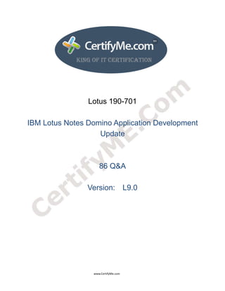 
 
 




                                                                    Lotus 190-701

IBM Lotus Notes Domino Application Development
                   Update



                                                                                86 Q&A

                                                                   Version: L9.0




                                                                                      www.CertifyMe.com 
 
 