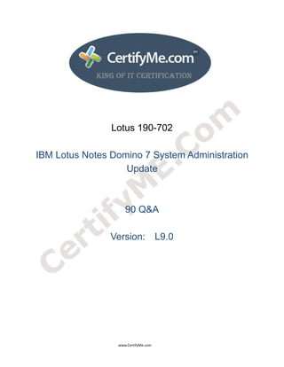 
 
 




                                                                    Lotus 190-702

    IBM Lotus Notes Domino 7 System Administration
                       Update



                                                                                90 Q&A

                                                                   Version: L9.0




                                                                                      www.CertifyMe.com 
 
 
