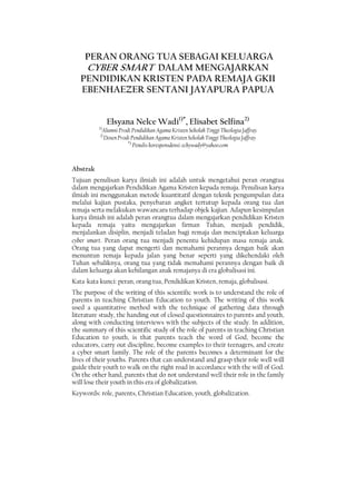 78 JURNAL JAFFRAY, Vol. 14, No. 1, April 2016
PERAN ORANG TUA SEBAGAI KELUARGA
CYBER SMART DALAM MENGAJARKAN
PENDIDIKAN KRISTEN PADA REMAJA GKII
EBENHAEZER SENTANI JAYAPURA PAPUA
Elsyana Nelce Wadi1)*
, Elisabet Selfina2)
1)
Alumni Prodi Pendidikan Agama Kristen Sekolah Tinggi Theologia Jaffray
2)
Dosen Prodi Pendidikan Agama Kristen Sekolah Tinggi Theologia Jaffray
*)
Penulis koresponsdensi: echywady@yahoo.com
Abstrak
Tujuan penulisan karya ilmiah ini adalah untuk mengetahui peran orangtua
dalam mengajarkan Pendidikan Agama Kristen kepada remaja. Penulisan karya
ilmiah ini menggunakan metode kuantitatif dengan teknik pengumpulan data
melalui kajian pustaka, penyebaran angket tertutup kepada orang tua dan
remaja serta melakukan wawancara terhadap objek kajian. Adapun kesimpulan
karya ilmiah ini adalah peran orangtua dalam mengajarkan pendidikan Kristen
kepada remaja yaitu mengajarkan firman Tuhan, menjadi pendidik,
menjalankan disiplin, menjadi teladan bagi remaja dan menciptakan keluarga
cyber smart. Peran orang tua menjadi penentu kehidupan masa remaja anak.
Orang tua yang dapat mengerti dan memahami perannya dengan baik akan
menuntun remaja kepada jalan yang benar seperti yang dikehendaki oleh
Tuhan sebaliknya, orang tua yang tidak memahami perannya dengan baik di
dalam keluarga akan kehilangan anak remajanya di era globalisasi ini.
Kata-kata kunci: peran, orang tua, Pendidikan Kristen, remaja, globalisasi.
The purpose of the writing of this scientific work is to understand the role of
parents in teaching Christian Education to youth. The writing of this work
used a quantitative method with the technique of gathering data through
literature study, the handing out of closed questionnaires to parents and youth,
along with conducting interviews with the subjects of the study. In addition,
the summary of this scientific study of the role of parents in teaching Christian
Education to youth, is that parents teach the word of God, become the
educators, carry out discipline, become examples to their teenagers, and create
a cyber smart family. The role of the parents becomes a determinant for the
lives of their youths. Parents that can understand and grasp their role well will
guide their youth to walk on the right road in accordance with the will of God.
On the other hand, parents that do not understand well their role in the family
will lose their youth in this era of globalization.
Keywords: role, parents, Christian Education, youth, globalization.
 