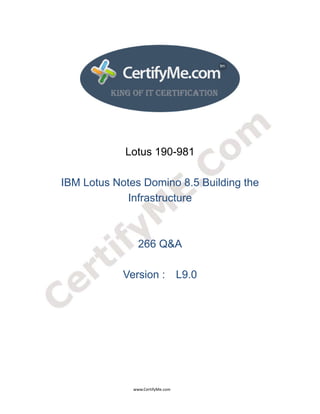  
 
 




                                                                    Lotus 190-981

                 IBM Lotus Notes Domino 8.5 Building the
                             Infrastructure



                                                                             266 Q&A

                                                                  Version : L9.0




                                                                                      www.CertifyMe.com 
 
 