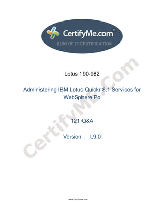  
 
 




                                                                    Lotus 190-982

     Administering IBM Lotus Quickr 8.1 Services for
                     WebSphere Po



                                                                             121 Q&A

                                                                  Version : L9.0




                                                                                      www.CertifyMe.com 
 
 