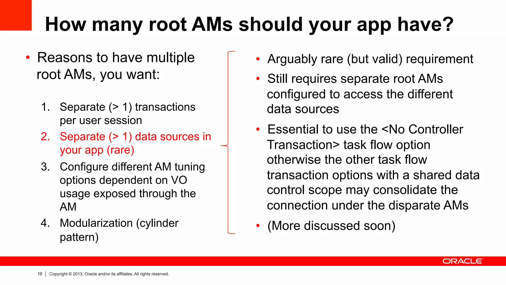 10 Copyright © 2013, Oracle and/or its affiliates. All rights reserved.
How many root AMs should your app have?
•  Reasons to have multiple
root AMs, you want:
1.  Separate (> 1) transactions
per user session
2.  Separate (> 1) data sources in
your app (rare)
3.  Configure different AM tuning
options dependent on VO
usage exposed through the
AM
4.  Modularization (cylinder
pattern)
•  Arguably rare (but valid) requirement
•  Still requires separate root AMs
configured to access the different
data sources
•  Essential to use the <No Controller
Transaction> task flow option
otherwise the other task flow
transaction options with a shared data
control scope may consolidate the
connection under the disparate AMs
•  (More discussed soon)
 