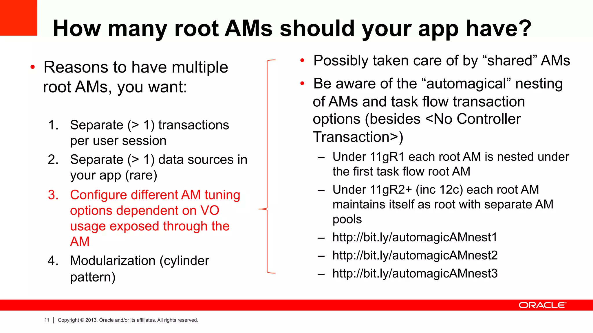 11 Copyright © 2013, Oracle and/or its affiliates. All rights reserved.
How many root AMs should your app have?
•  Reasons to have multiple
root AMs, you want:
1.  Separate (> 1) transactions
per user session
2.  Separate (> 1) data sources in
your app (rare)
3.  Configure different AM tuning
options dependent on VO
usage exposed through the
AM
4.  Modularization (cylinder
pattern)
•  Possibly taken care of by “shared” AMs
•  Be aware of the “automagical” nesting
of AMs and task flow transaction
options (besides <No Controller
Transaction>)
–  Under 11gR1 each root AM is nested under
the first task flow root AM
–  Under 11gR2+ (inc 12c) each root AM
maintains itself as root with separate AM
pools
–  http://bit.ly/automagicAMnest1
–  http://bit.ly/automagicAMnest2
–  http://bit.ly/automagicAMnest3
 