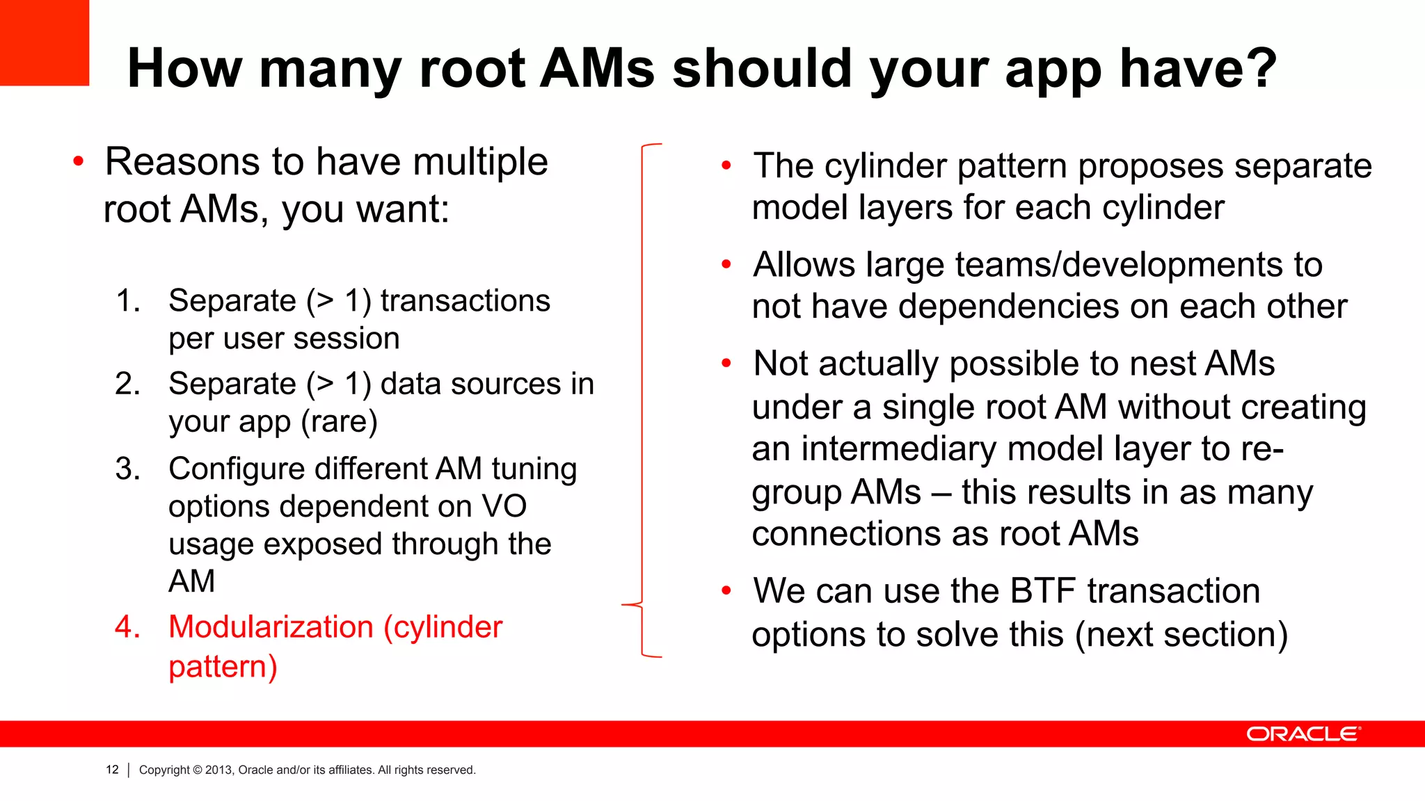 12 Copyright © 2013, Oracle and/or its affiliates. All rights reserved.
How many root AMs should your app have?
•  Reasons to have multiple
root AMs, you want:
1.  Separate (> 1) transactions
per user session
2.  Separate (> 1) data sources in
your app (rare)
3.  Configure different AM tuning
options dependent on VO
usage exposed through the
AM
4.  Modularization (cylinder
pattern)
•  The cylinder pattern proposes separate
model layers for each cylinder
•  Allows large teams/developments to
not have dependencies on each other
•  Not actually possible to nest AMs
under a single root AM without creating
an intermediary model layer to re-
group AMs – this results in as many
connections as root AMs
•  We can use the BTF transaction
options to solve this (next section)
 