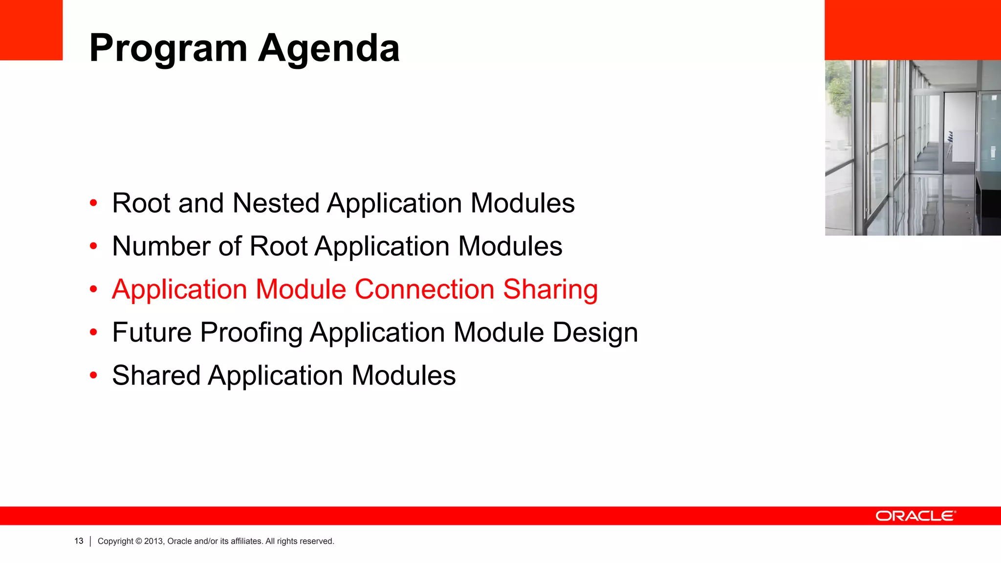 13 Copyright © 2013, Oracle and/or its affiliates. All rights reserved.
Program Agenda
•  Root and Nested Application Modules
•  Number of Root Application Modules
•  Application Module Connection Sharing
•  Future Proofing Application Module Design
•  Shared Application Modules
 