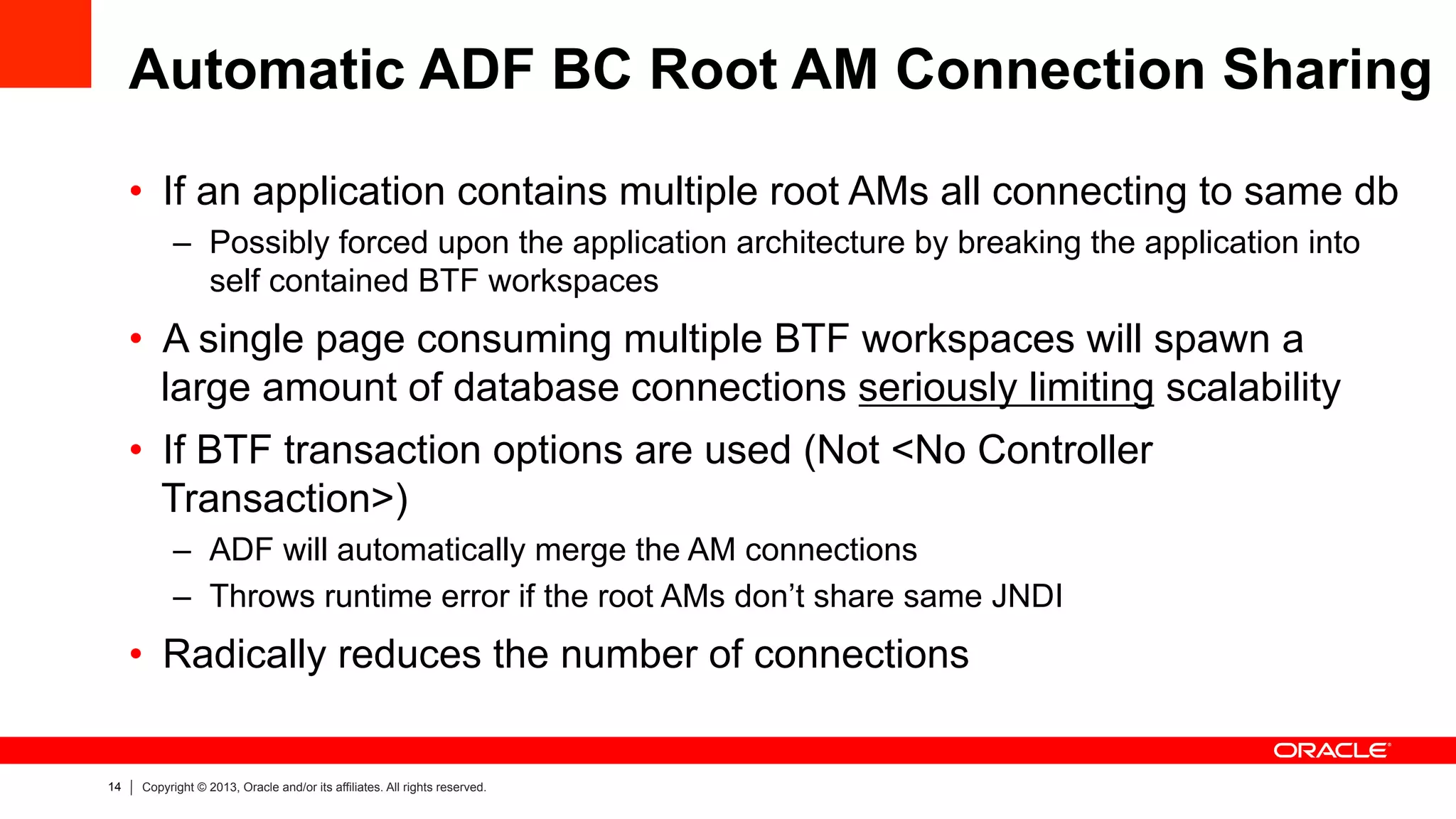14 Copyright © 2013, Oracle and/or its affiliates. All rights reserved.
Automatic ADF BC Root AM Connection Sharing
•  If an application contains multiple root AMs all connecting to same db
–  Possibly forced upon the application architecture by breaking the application into
self contained BTF workspaces
•  A single page consuming multiple BTF workspaces will spawn a
large amount of database connections seriously limiting scalability
•  If BTF transaction options are used (Not <No Controller
Transaction>)
–  ADF will automatically merge the AM connections
–  Throws runtime error if the root AMs don’t share same JNDI
•  Radically reduces the number of connections
 
