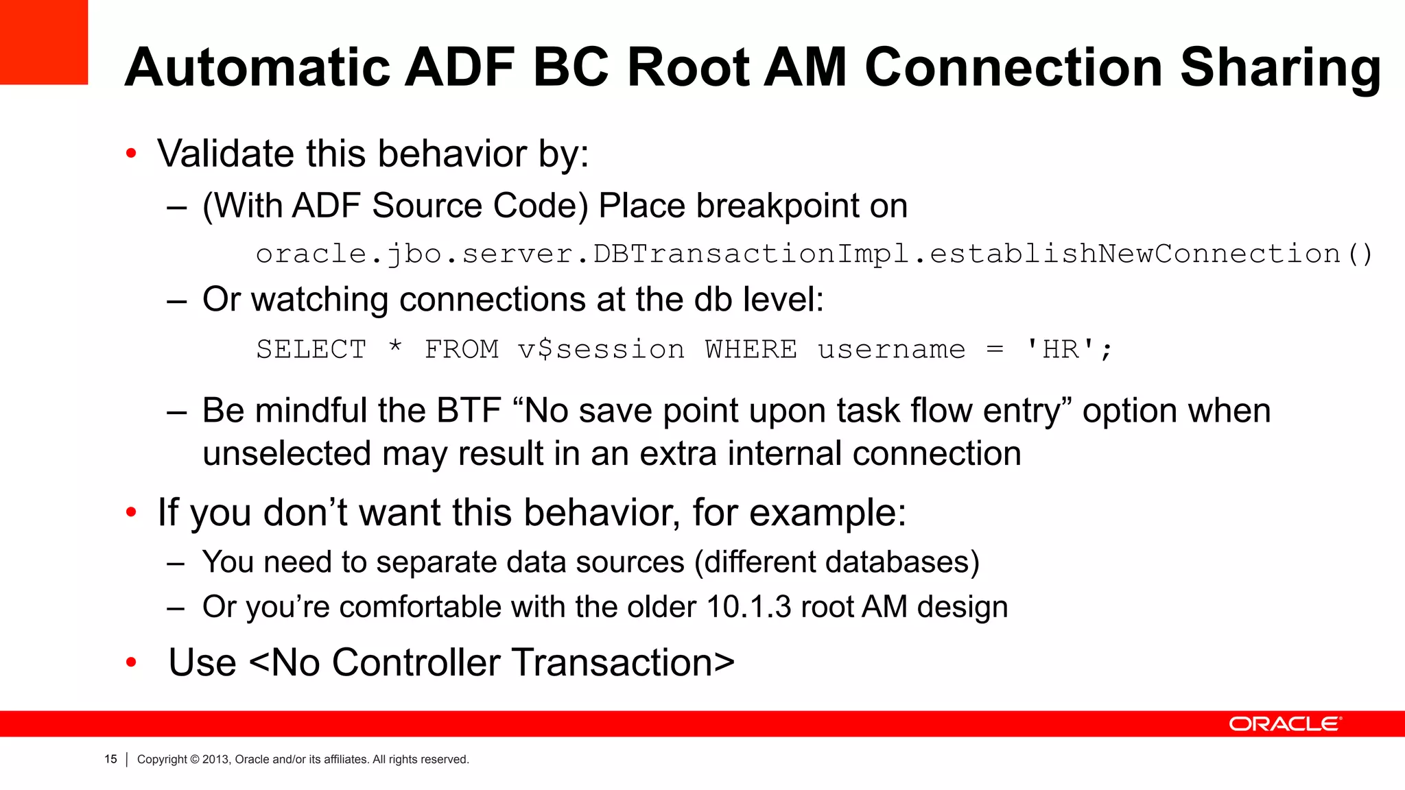 15 Copyright © 2013, Oracle and/or its affiliates. All rights reserved.
Automatic ADF BC Root AM Connection Sharing
•  Validate this behavior by:
–  (With ADF Source Code) Place breakpoint on
oracle.jbo.server.DBTransactionImpl.establishNewConnection()
–  Or watching connections at the db level:
SELECT * FROM v$session WHERE username = 'HR';
–  Be mindful the BTF “No save point upon task flow entry” option when
unselected may result in an extra internal connection
•  If you don’t want this behavior, for example:
–  You need to separate data sources (different databases)
–  Or you’re comfortable with the older 10.1.3 root AM design
•  Use <No Controller Transaction>
 