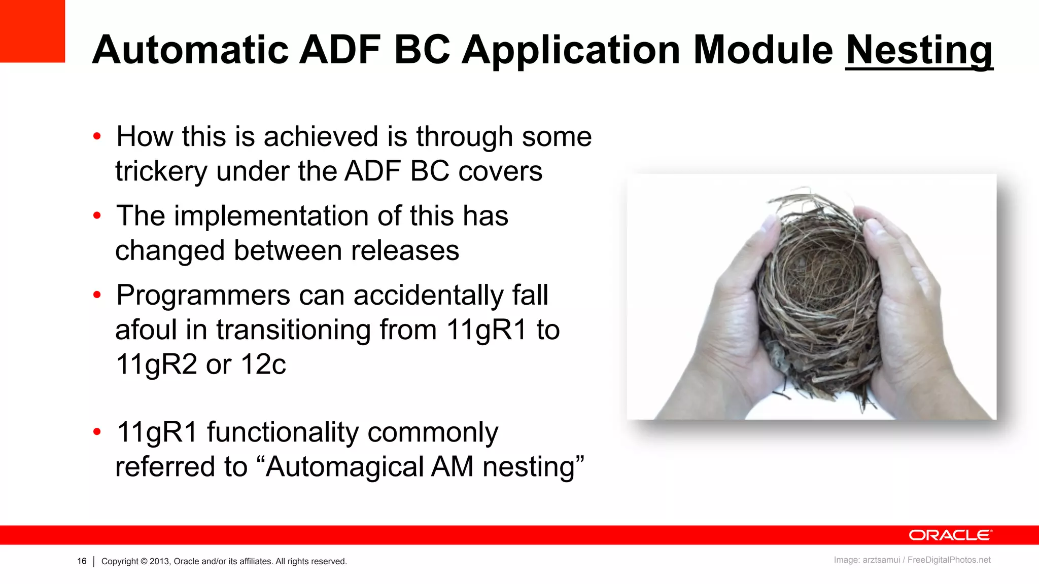 16 Copyright © 2013, Oracle and/or its affiliates. All rights reserved.
Automatic ADF BC Application Module Nesting
•  How this is achieved is through some
trickery under the ADF BC covers
•  The implementation of this has
changed between releases
•  Programmers can accidentally fall
afoul in transitioning from 11gR1 to
11gR2 or 12c
•  11gR1 functionality commonly
referred to “Automagical AM nesting”
Image: arztsamui / FreeDigitalPhotos.net
 