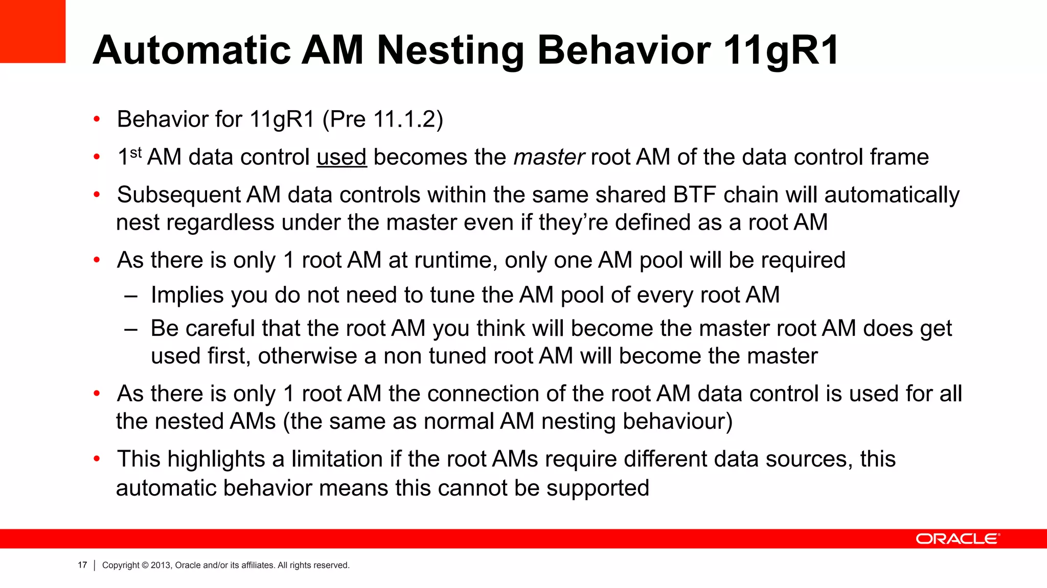 17 Copyright © 2013, Oracle and/or its affiliates. All rights reserved.
Automatic AM Nesting Behavior 11gR1
•  Behavior for 11gR1 (Pre 11.1.2)
•  1st AM data control used becomes the master root AM of the data control frame
•  Subsequent AM data controls within the same shared BTF chain will automatically
nest regardless under the master even if they’re defined as a root AM
•  As there is only 1 root AM at runtime, only one AM pool will be required
–  Implies you do not need to tune the AM pool of every root AM
–  Be careful that the root AM you think will become the master root AM does get
used first, otherwise a non tuned root AM will become the master
•  As there is only 1 root AM the connection of the root AM data control is used for all
the nested AMs (the same as normal AM nesting behaviour)
•  This highlights a limitation if the root AMs require different data sources, this
automatic behavior means this cannot be supported
 