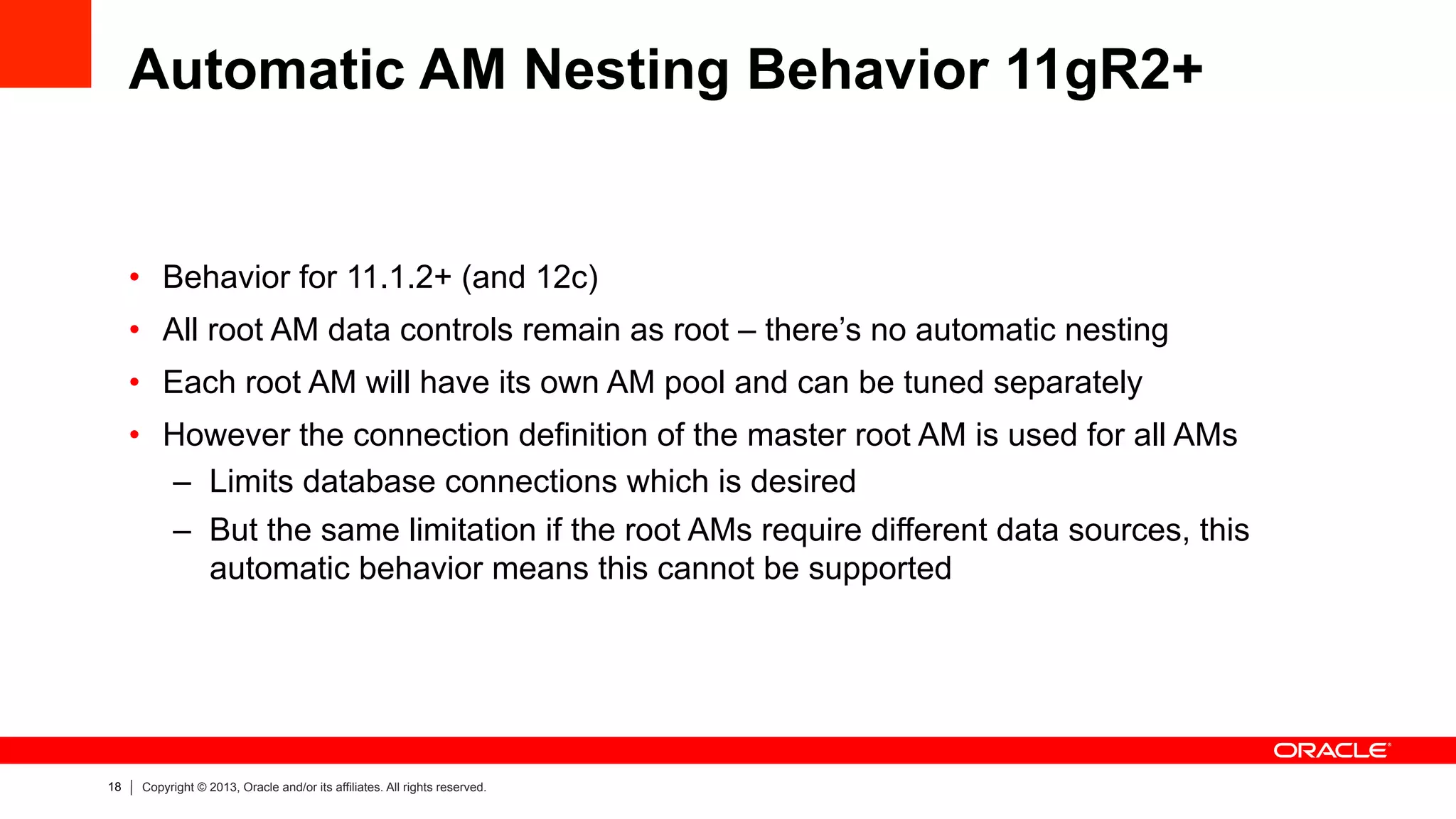18 Copyright © 2013, Oracle and/or its affiliates. All rights reserved.
Automatic AM Nesting Behavior 11gR2+
•  Behavior for 11.1.2+ (and 12c)
•  All root AM data controls remain as root – there’s no automatic nesting
•  Each root AM will have its own AM pool and can be tuned separately
•  However the connection definition of the master root AM is used for all AMs
–  Limits database connections which is desired
–  But the same limitation if the root AMs require different data sources, this
automatic behavior means this cannot be supported
 