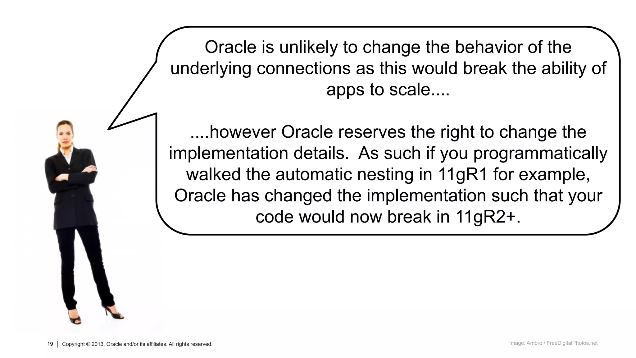 19 Copyright © 2013, Oracle and/or its affiliates. All rights reserved.19 Copyright © 2013, Oracle and/or its affiliates. All rights reserved.
Oracle is unlikely to change the behavior of the
underlying connections as this would break the ability of
apps to scale....
....however Oracle reserves the right to change the
implementation details. As such if you programmatically
walked the automatic nesting in 11gR1 for example,
Oracle has changed the implementation such that your
code would now break in 11gR2+.
Image: Ambro / FreeDigitalPhotos.net
 