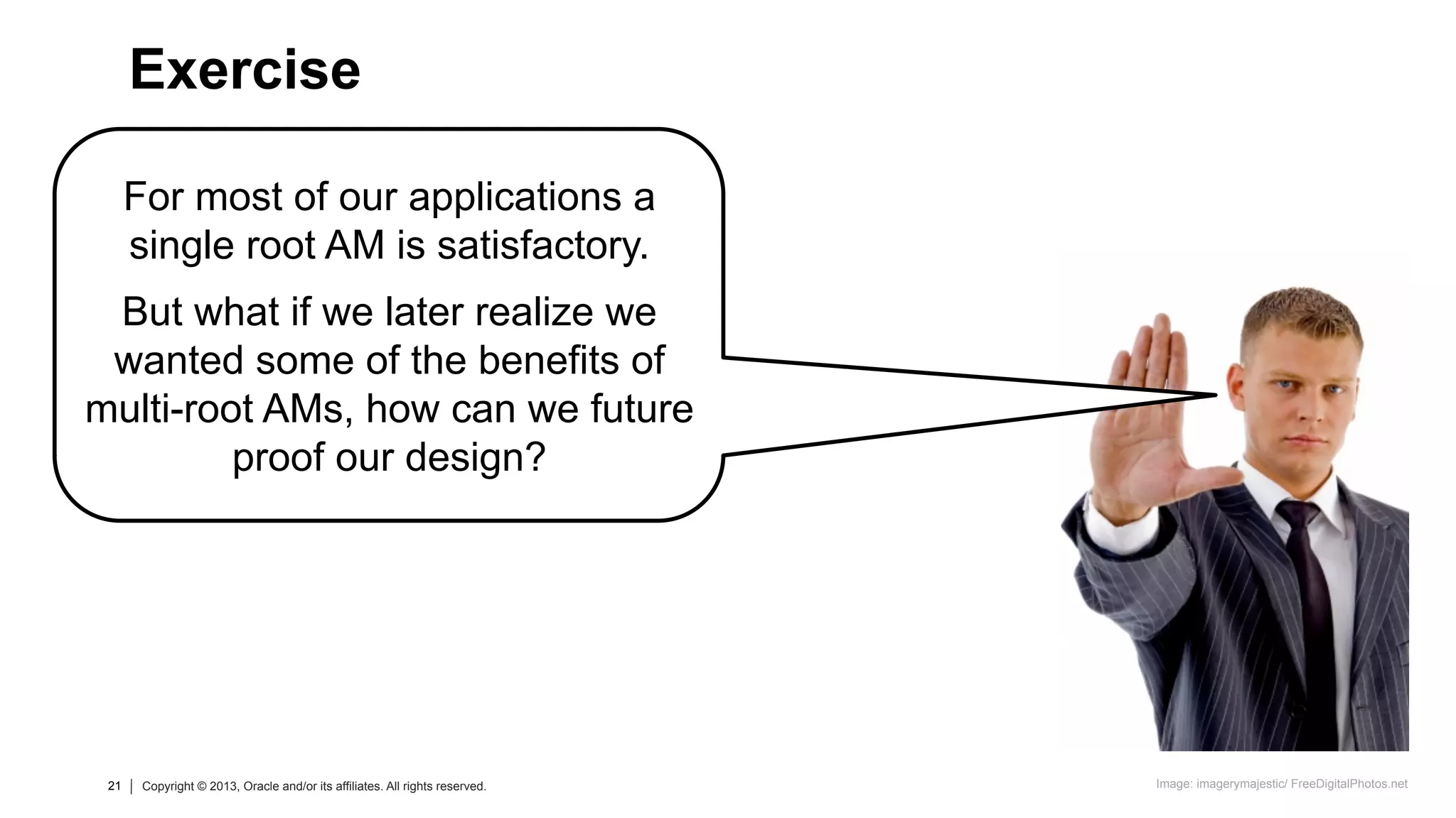 21 Copyright © 2013, Oracle and/or its affiliates. All rights reserved.21 Copyright © 2013, Oracle and/or its affiliates. All rights reserved.
For most of our applications a
single root AM is satisfactory.
But what if we later realize we
wanted some of the benefits of
multi-root AMs, how can we future
proof our design?
Exercise
Image: imagerymajestic/ FreeDigitalPhotos.net
 