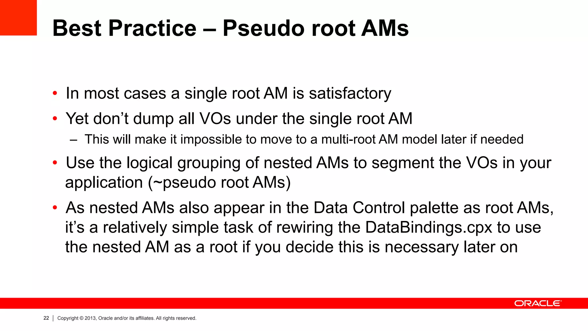 22 Copyright © 2013, Oracle and/or its affiliates. All rights reserved.
Best Practice – Pseudo root AMs
•  In most cases a single root AM is satisfactory
•  Yet don’t dump all VOs under the single root AM
–  This will make it impossible to move to a multi-root AM model later if needed
•  Use the logical grouping of nested AMs to segment the VOs in your
application (~pseudo root AMs)
•  As nested AMs also appear in the Data Control palette as root AMs,
it’s a relatively simple task of rewiring the DataBindings.cpx to use
the nested AM as a root if you decide this is necessary later on
 