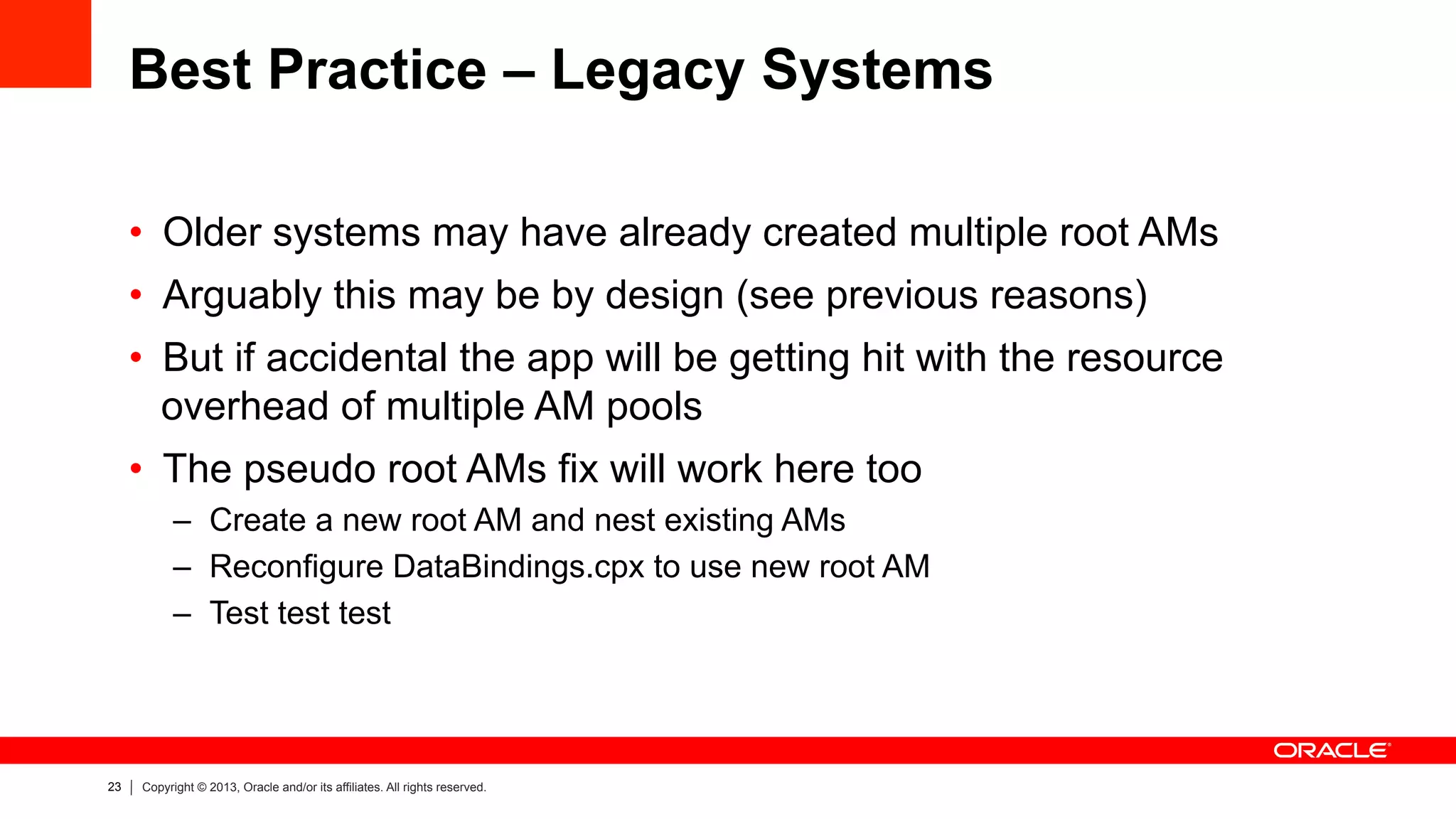 23 Copyright © 2013, Oracle and/or its affiliates. All rights reserved.
Best Practice – Legacy Systems
•  Older systems may have already created multiple root AMs
•  Arguably this may be by design (see previous reasons)
•  But if accidental the app will be getting hit with the resource
overhead of multiple AM pools
•  The pseudo root AMs fix will work here too
–  Create a new root AM and nest existing AMs
–  Reconfigure DataBindings.cpx to use new root AM
–  Test test test
 