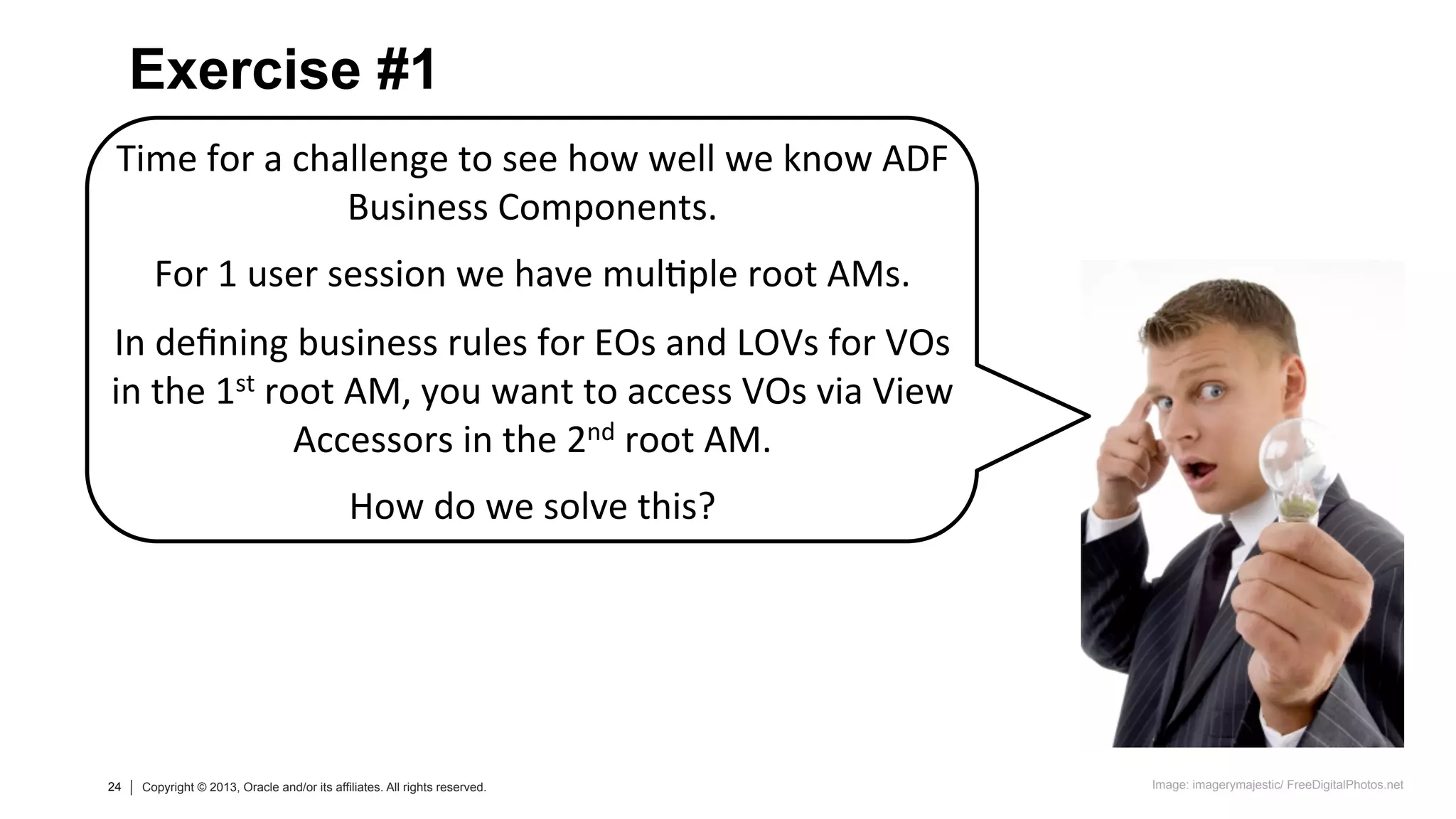 24 Copyright © 2013, Oracle and/or its affiliates. All rights reserved.24 Copyright © 2013, Oracle and/or its affiliates. All rights reserved.
Time	
  for	
  a	
  challenge	
  to	
  see	
  how	
  well	
  we	
  know	
  ADF	
  
Business	
  Components.	
  
	
  
For	
  1	
  user	
  session	
  we	
  have	
  mul=ple	
  root	
  AMs.	
  
	
  
In	
  deﬁning	
  business	
  rules	
  for	
  EOs	
  and	
  LOVs	
  for	
  VOs	
  
in	
  the	
  1st	
  root	
  AM,	
  you	
  want	
  to	
  access	
  VOs	
  via	
  View	
  
Accessors	
  in	
  the	
  2nd	
  root	
  AM.	
  
	
  
How	
  do	
  we	
  solve	
  this?	
  
Exercise #1
Image: imagerymajestic/ FreeDigitalPhotos.net
 