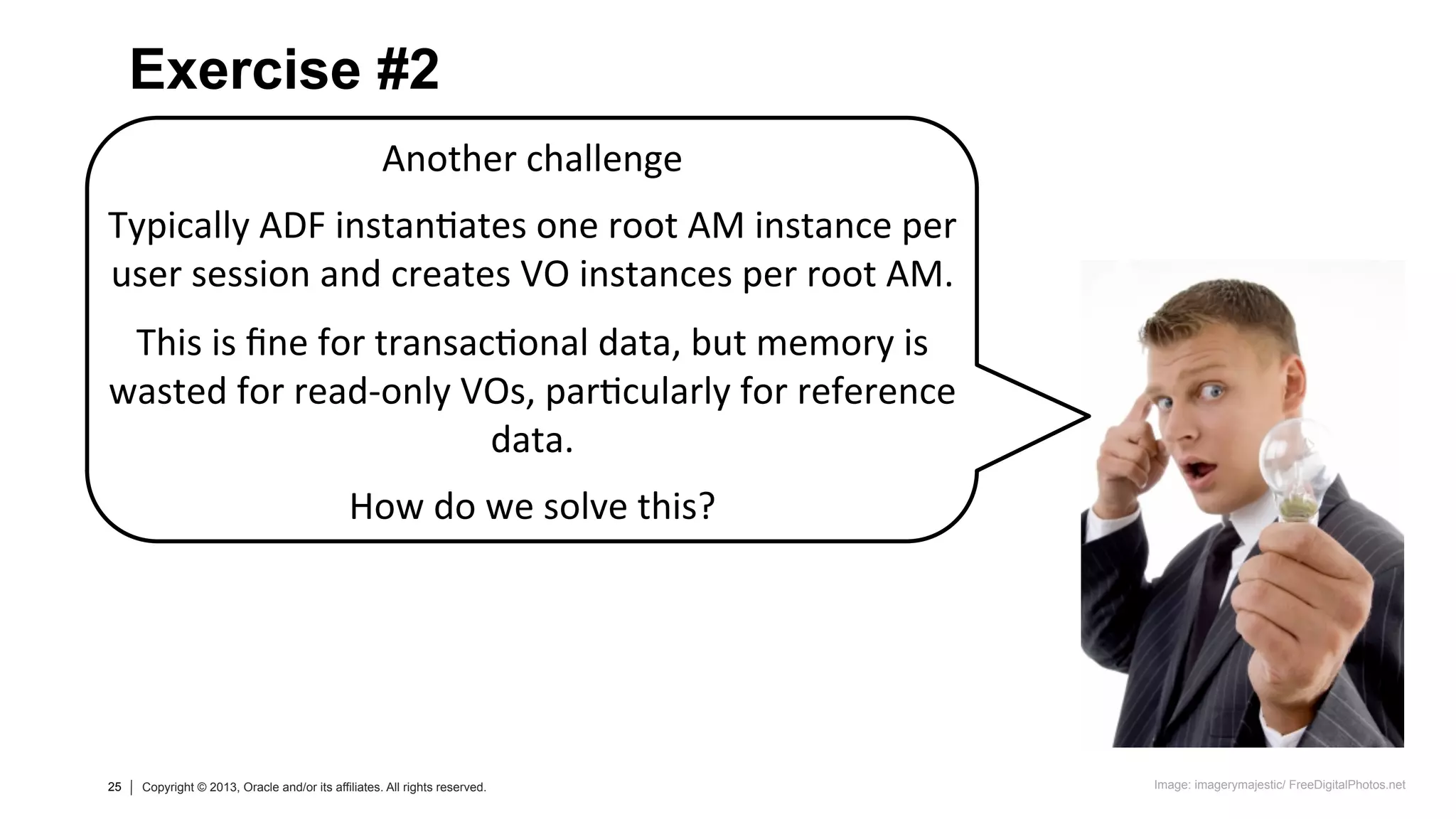 25 Copyright © 2013, Oracle and/or its affiliates. All rights reserved.25 Copyright © 2013, Oracle and/or its affiliates. All rights reserved.
Another	
  challenge	
  
	
  
Typically	
  ADF	
  instan=ates	
  one	
  root	
  AM	
  instance	
  per	
  
user	
  session	
  and	
  creates	
  VO	
  instances	
  per	
  root	
  AM.	
  
	
  
This	
  is	
  ﬁne	
  for	
  transac=onal	
  data,	
  but	
  memory	
  is	
  
wasted	
  for	
  read-­‐only	
  VOs,	
  par=cularly	
  for	
  reference	
  
data.	
  
	
  
How	
  do	
  we	
  solve	
  this?	
  
Exercise #2
Image: imagerymajestic/ FreeDigitalPhotos.net
 