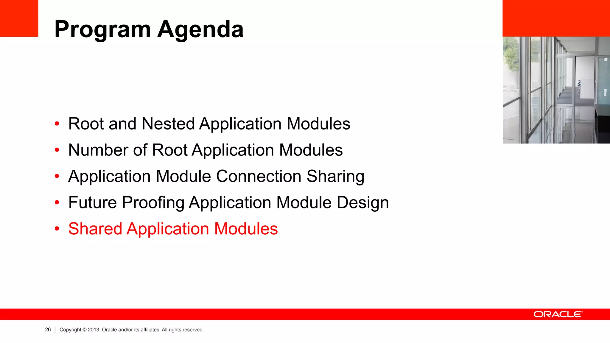 26 Copyright © 2013, Oracle and/or its affiliates. All rights reserved.
Program Agenda
•  Root and Nested Application Modules
•  Number of Root Application Modules
•  Application Module Connection Sharing
•  Future Proofing Application Module Design
•  Shared Application Modules
 