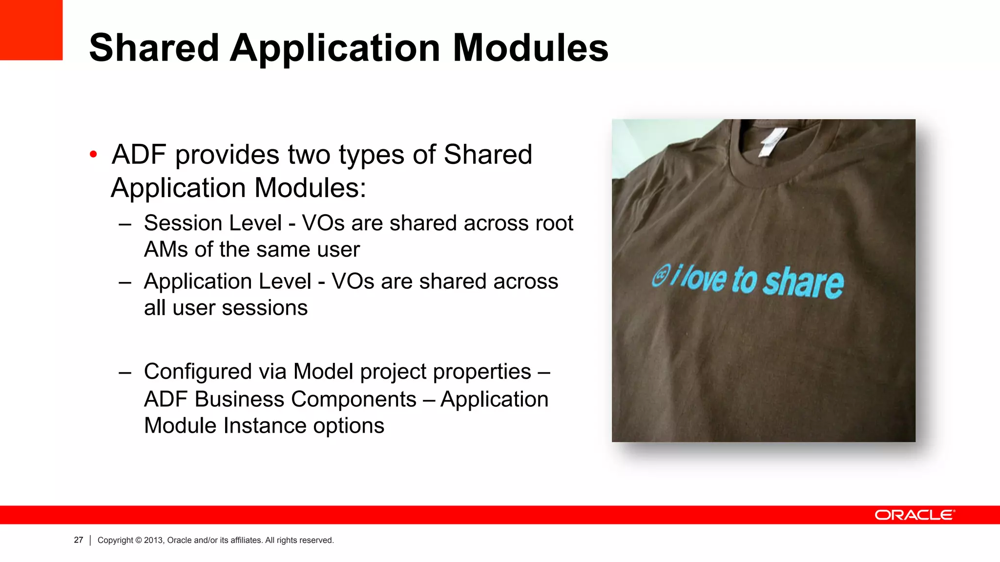 27 Copyright © 2013, Oracle and/or its affiliates. All rights reserved.
Shared Application Modules
•  ADF provides two types of Shared
Application Modules:
–  Session Level - VOs are shared across root
AMs of the same user
–  Application Level - VOs are shared across
all user sessions
–  Configured via Model project properties –
ADF Business Components – Application
Module Instance options
 