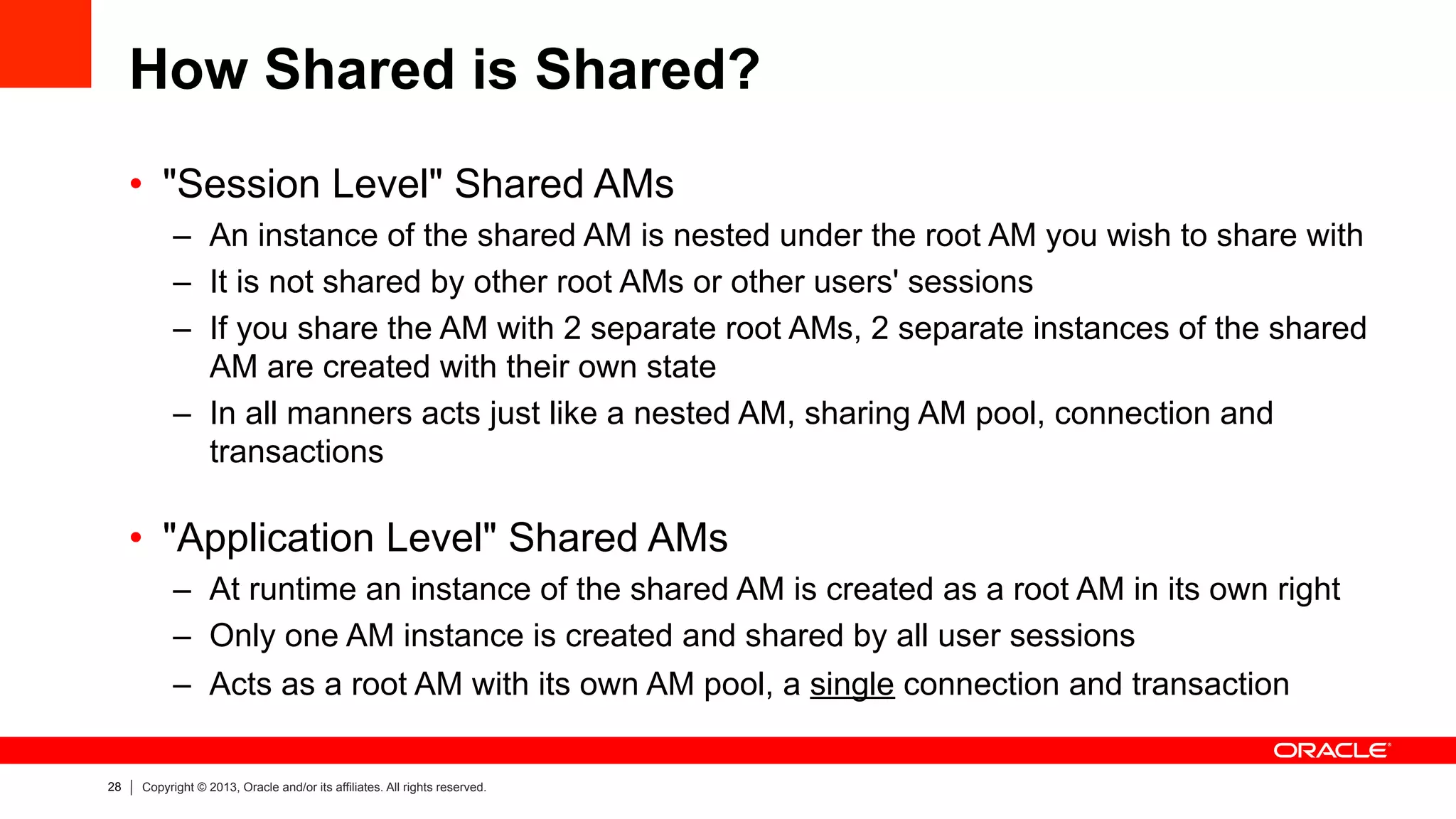28 Copyright © 2013, Oracle and/or its affiliates. All rights reserved.
How Shared is Shared?
•  "Session Level" Shared AMs
–  An instance of the shared AM is nested under the root AM you wish to share with
–  It is not shared by other root AMs or other users' sessions
–  If you share the AM with 2 separate root AMs, 2 separate instances of the shared
AM are created with their own state
–  In all manners acts just like a nested AM, sharing AM pool, connection and
transactions
•  "Application Level" Shared AMs
–  At runtime an instance of the shared AM is created as a root AM in its own right
–  Only one AM instance is created and shared by all user sessions
–  Acts as a root AM with its own AM pool, a single connection and transaction
 