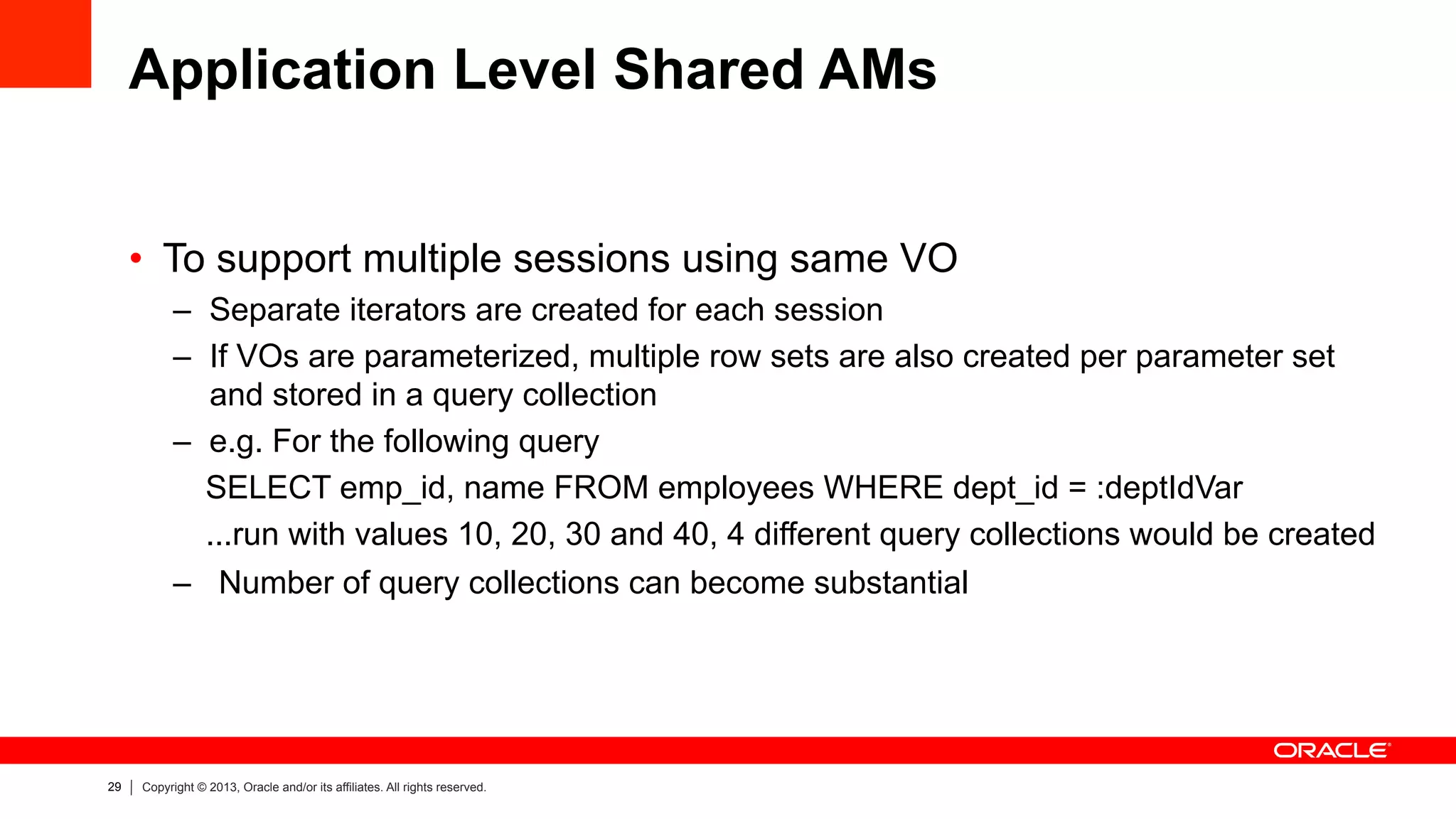 29 Copyright © 2013, Oracle and/or its affiliates. All rights reserved.
Application Level Shared AMs
•  To support multiple sessions using same VO
–  Separate iterators are created for each session
–  If VOs are parameterized, multiple row sets are also created per parameter set
and stored in a query collection
–  e.g. For the following query
SELECT emp_id, name FROM employees WHERE dept_id = :deptIdVar
...run with values 10, 20, 30 and 40, 4 different query collections would be created
–  Number of query collections can become substantial
 