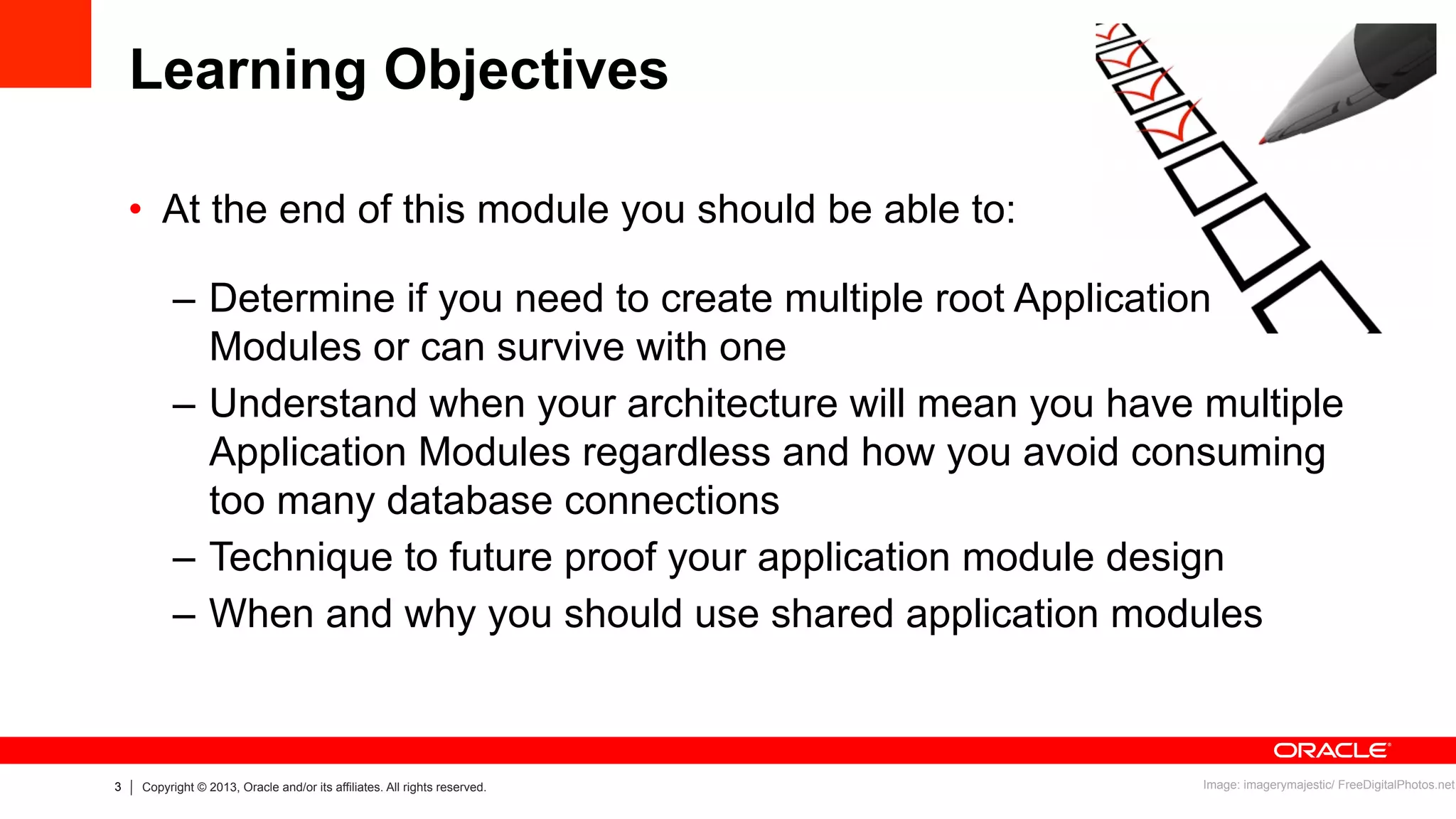 3 Copyright © 2013, Oracle and/or its affiliates. All rights reserved.
Learning Objectives
•  At the end of this module you should be able to:
–  Determine if you need to create multiple root Application
Modules or can survive with one
–  Understand when your architecture will mean you have multiple
Application Modules regardless and how you avoid consuming
too many database connections
–  Technique to future proof your application module design
–  When and why you should use shared application modules
Image: imagerymajestic/ FreeDigitalPhotos.net
 