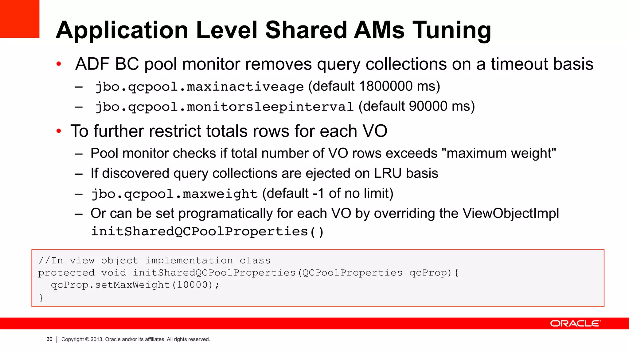 30 Copyright © 2013, Oracle and/or its affiliates. All rights reserved.
Application Level Shared AMs Tuning
•  ADF BC pool monitor removes query collections on a timeout basis
–  jbo.qcpool.maxinactiveage (default 1800000 ms)
–  jbo.qcpool.monitorsleepinterval (default 90000 ms)
•  To further restrict totals rows for each VO
–  Pool monitor checks if total number of VO rows exceeds "maximum weight"
–  If discovered query collections are ejected on LRU basis
–  jbo.qcpool.maxweight (default -1 of no limit)
–  Or can be set programatically for each VO by overriding the ViewObjectImpl
initSharedQCPoolProperties()!
//In view object implementation class
protected void initSharedQCPoolProperties(QCPoolProperties qcProp){
qcProp.setMaxWeight(10000);
}
 