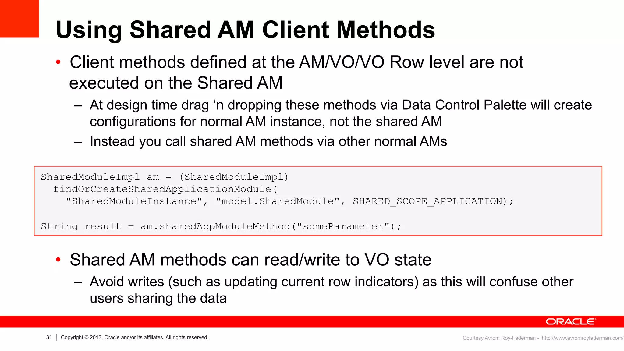 31 Copyright © 2013, Oracle and/or its affiliates. All rights reserved.
Using Shared AM Client Methods
•  Client methods defined at the AM/VO/VO Row level are not
executed on the Shared AM
–  At design time drag ‘n dropping these methods via Data Control Palette will create
configurations for normal AM instance, not the shared AM
–  Instead you call shared AM methods via other normal AMs
•  Shared AM methods can read/write to VO state
–  Avoid writes (such as updating current row indicators) as this will confuse other
users sharing the data
SharedModuleImpl am = (SharedModuleImpl)
findOrCreateSharedApplicationModule(
"SharedModuleInstance", "model.SharedModule", SHARED_SCOPE_APPLICATION);
String result = am.sharedAppModuleMethod("someParameter");
Courtesy Avrom Roy-Faderman - http://www.avromroyfaderman.com/
 