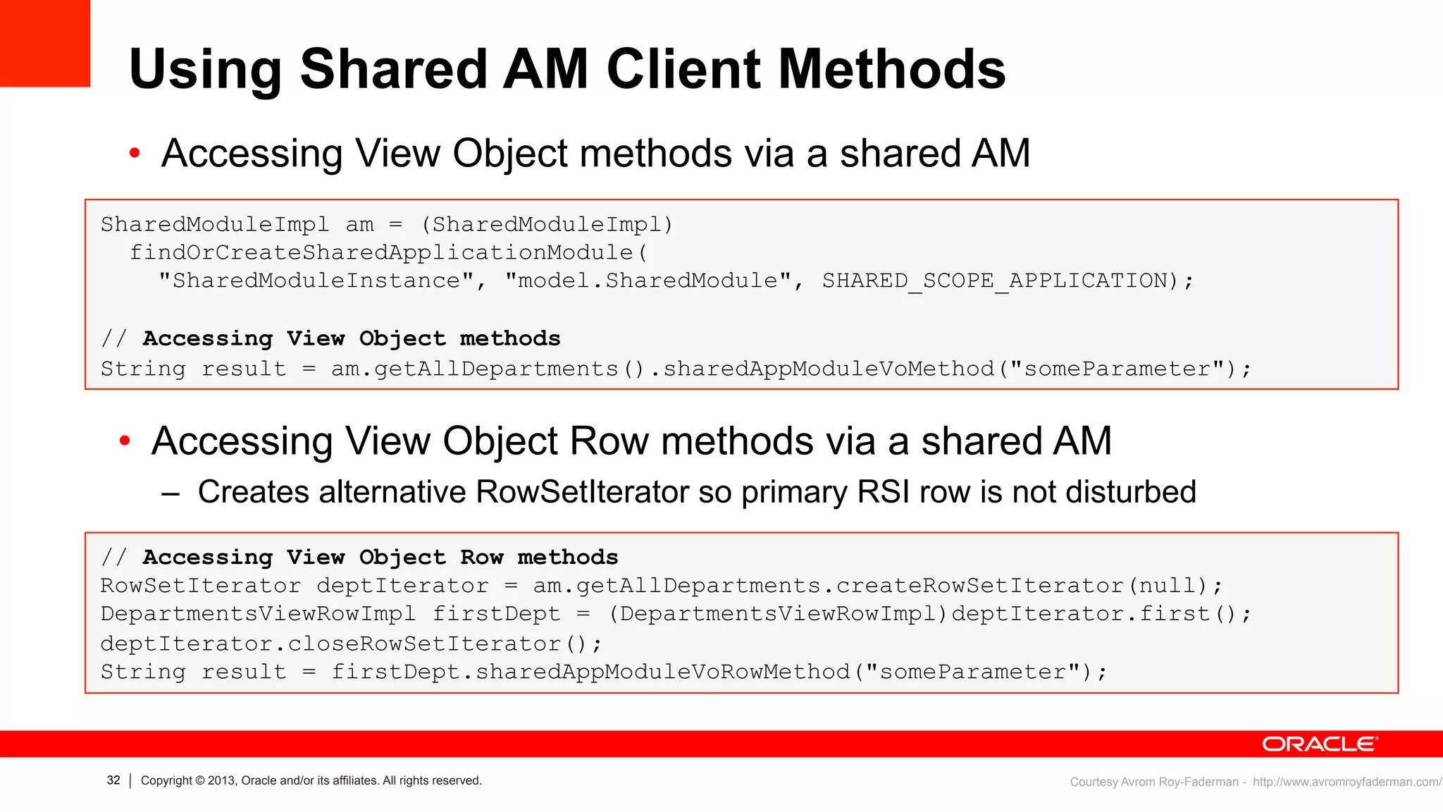 32 Copyright © 2013, Oracle and/or its affiliates. All rights reserved.
Using Shared AM Client Methods
SharedModuleImpl am = (SharedModuleImpl)
findOrCreateSharedApplicationModule(
"SharedModuleInstance", "model.SharedModule", SHARED_SCOPE_APPLICATION);
// Accessing View Object methods
String result = am.getAllDepartments().sharedAppModuleVoMethod("someParameter");
Courtesy Avrom Roy-Faderman - http://www.avromroyfaderman.com/
•  Accessing View Object methods via a shared AM
•  Accessing View Object Row methods via a shared AM
–  Creates alternative RowSetIterator so primary RSI row is not disturbed
// Accessing View Object Row methods
RowSetIterator deptIterator = am.getAllDepartments.createRowSetIterator(null);
DepartmentsViewRowImpl firstDept = (DepartmentsViewRowImpl)deptIterator.first();
deptIterator.closeRowSetIterator();
String result = firstDept.sharedAppModuleVoRowMethod("someParameter");
 