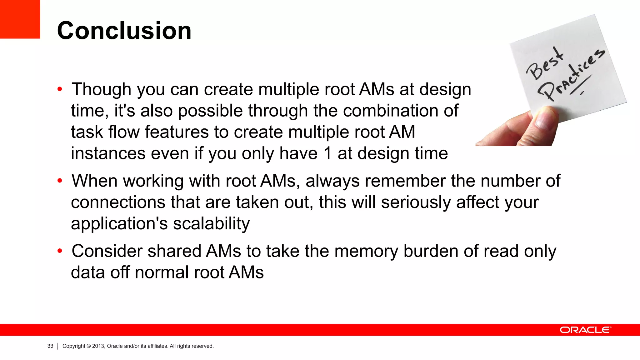 33 Copyright © 2013, Oracle and/or its affiliates. All rights reserved.
Conclusion
•  Though you can create multiple root AMs at design
time, it's also possible through the combination of
task flow features to create multiple root AM
instances even if you only have 1 at design time
•  When working with root AMs, always remember the number of
connections that are taken out, this will seriously affect your
application's scalability
•  Consider shared AMs to take the memory burden of read only
data off normal root AMs
 