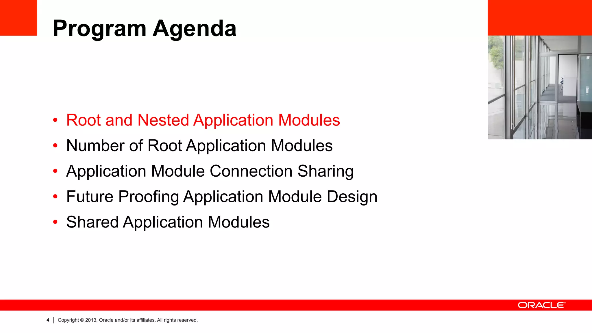 4 Copyright © 2013, Oracle and/or its affiliates. All rights reserved.
Program Agenda
•  Root and Nested Application Modules
•  Number of Root Application Modules
•  Application Module Connection Sharing
•  Future Proofing Application Module Design
•  Shared Application Modules
 