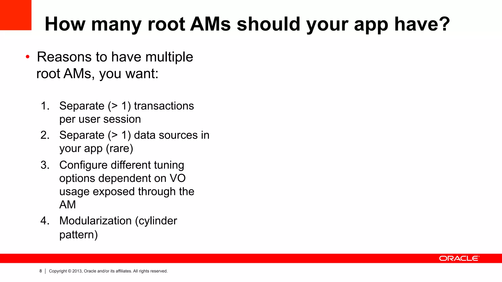8 Copyright © 2013, Oracle and/or its affiliates. All rights reserved.
How many root AMs should your app have?
•  Reasons to have multiple
root AMs, you want:
1.  Separate (> 1) transactions
per user session
2.  Separate (> 1) data sources in
your app (rare)
3.  Configure different tuning
options dependent on VO
usage exposed through the
AM
4.  Modularization (cylinder
pattern)
 