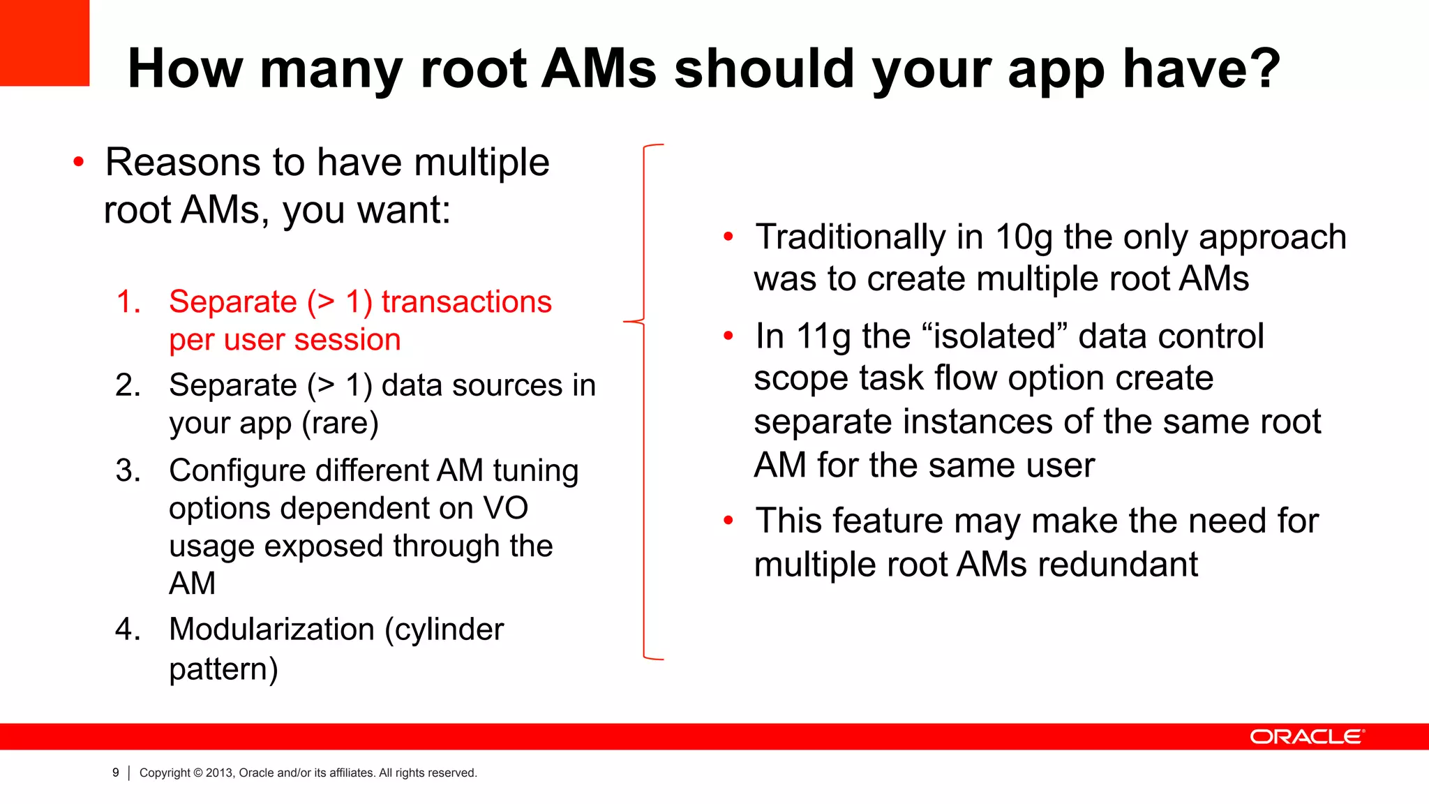 9 Copyright © 2013, Oracle and/or its affiliates. All rights reserved.
How many root AMs should your app have?
•  Reasons to have multiple
root AMs, you want:
1.  Separate (> 1) transactions
per user session
2.  Separate (> 1) data sources in
your app (rare)
3.  Configure different AM tuning
options dependent on VO
usage exposed through the
AM
4.  Modularization (cylinder
pattern)
•  Traditionally in 10g the only approach
was to create multiple root AMs
•  In 11g the “isolated” data control
scope task flow option create
separate instances of the same root
AM for the same user
•  This feature may make the need for
multiple root AMs redundant
 