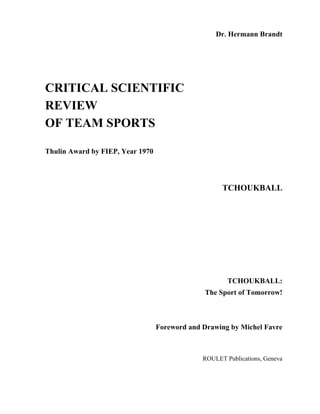 Dr. Hermann Brandt




CRITICAL SCIENTIFIC
REVIEW
OF TEAM SPORTS

Thulin Award by FIEP, Year 1970




                                                     TCHOUKBALL




                                                       TCHOUKBALL:
                                               The Sport of Tomorrow!



                                  Foreword and Drawing by Michel Favre



                                               ROULET Publications, Geneva
 