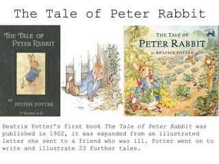 The Tale of Peter Rabbit

Beatrix Potter’s first book The Tale of Peter Rabbit was
published in 1902, it was expanded from an illustrated
letter she sent to a friend who was ill. Potter went on to
write and illustrate 23 further tales.

 