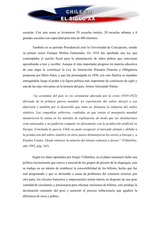 escuelas. Con esta suma se levantaron 29 escuelas rurales, 20 escuelas urbanas y 8
grandes escuelas con capacidad para más de 400 alumnos.

       También en su periodo Presidencial creó la Universidad de Concepción, siendo
su primer rector Enrique Molina Garmendia. En 1918 fue aprobada una ley que
contemplaba el auxilio fiscal para la alimentación de niños pobres que estuvieran
aprendiendo a leer y escribir. Aunque el más importante progreso en materia educativa
de esta etapa lo constituyó la Ley de Instrucción Primaria Gratuita y Obligatoria
propuesta por Darío Salas, y que fue promulgada en 1920, con esto finaliza su mandato
entregándole luego el poder a la figura política más importante de comienzos de siglo y
una de las más relevantes en la historia del país, Arturo Alessandri Palma.

       “La economía del país se vio seriamente afectada por la crisis (1919-1922)
derivada de la primera guerra mundial. La exportación del salitre decayó a esa
depresión y también por el desarrollo que tomo en Alemania la industria del salitre
sintético. Las compañías salitreras, confiadas en que tenían el monopolio mundial
mantuvieron la rutina en los métodos de explotación, de modo que sus instalaciones
eran anticuadas y no pudieron competir en eficazmente con la producción artificial en
Europa. Concluida la guerra, Chile no pudo recuperar el mercado alemán y debido a
la producción del salitre sintético en otros países disminuyeron los envíos a Europa y a
Estados Unidos. Desde entonces la minería del nitrato comenzó a decaer” (Villalobos,
año 1992, pág. 341).


       Según los datos aportados por Sergio Villalobos, en el plano monetario hubo una
política inconsistente que estuvo a merced de los grupos de presión de la oligarquía, esta
se tradujo en un intento de establecer la convertibilidad de los billetes, hecho que fue
mal programado y que se derrumbó a causa de problemas del comercio exterior, por
otra parte, los círculos bancarios y empresariales tenían interés en disponer de una gran
cantidad de circulantes y presionaron para efectuar emisiones de billetes, esto produjo la
devaluación constante del peso y aumentó el proceso inflacionario que agudizó la
diferencia de ricos y pobres.
 