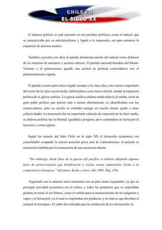 El abanico político el cual consistió en tres partidos políticos, como el radical, que
se caracterizaba por su anticlericalismo y ligado a la masonería, era para entonces la
expresión de sectores medios.


   También coexistía con ellos el partido demócrata nacido del radical como defensor
de los intereses de artesanos y sectores obreros. El partido nacional heredero del Montt-
Varismo y el peluconismo, guardo una actitud en perfecta concordancia con el
parlamentarismo vigente.


   El partido conservador estuvo ligado siempre a la clase alta y otro menos importante
del sector de la clase social media, definiéndose como laico-clerical, siendo la expresión
política de la iglesia católica. La iglesia católica chilena unida todavía al estado, tenía un
gran poder político que ejerció más o menos abiertamente, se identificaban con los
conservadores, pero su acción se extendía aunque en mucho menos grado a otras
colectividades. La masonería fue un importante vehículo de expresión de la clase media,
su defensa política fue la libertad, igualdad y progreso, pero centrándose en lucha por el
laicismo y contra iglesia.


   Según los autores del libro Chile en el siglo XX el desarrollo económico era
consolidable ocupando la tercera posición perca pita de Latinoamérica, el periodo se
caracterizó también por la mantención de una economía abierta.


    “Sin embargo, desde fines de la guerra del pacifico se habían adoptado algunas
leyes de proteccionismo que beneficiaron a ciertas ramas industriales, frente a la
competencia extranjera.” (Gazmuri, Krebs y otros, Año 1996, Pág. 370)


    Siguiendo con lo anterior estos momentos era un país mono exportador, ya que su
principal actividad económica era el salitre, y todos los productos que se explotaban
giraban en torno al oro blanco, como el carbón para el mantenimiento de las máquinas a
vapor y el ferrocarril, en el cual se exportaban los productos y los barcos que llevaban el
mineral al extranjero. El cobre fue utilizado para la confección de los ferrocarriles lo
 