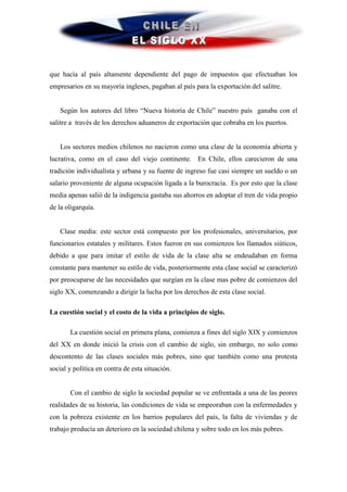 que hacía al país altamente dependiente del pago de impuestos que efectuaban los
empresarios en su mayoría ingleses, pagaban al país para la exportación del salitre.


   Según los autores del libro “Nueva historia de Chile” nuestro país ganaba con el
salitre a través de los derechos aduaneros de exportación que cobraba en los puertos.


   Los sectores medios chilenos no nacieron como una clase de la economía abierta y
lucrativa, como en el caso del viejo continente. En Chile, ellos carecieron de una
tradición individualista y urbana y su fuente de ingreso fue casi siempre un sueldo o un
salario proveniente de alguna ocupación ligada a la burocracia. Es por esto que la clase
media apenas salió de la indigencia gastaba sus ahorros en adoptar el tren de vida propio
de la oligarquía.


   Clase media: este sector está compuesto por los profesionales, universitarios, por
funcionarios estatales y militares. Estos fueron en sus comienzos los llamados siúticos,
debido a que para imitar el estilo de vida de la clase alta se endeudaban en forma
constante para mantener su estilo de vida, posteriormente esta clase social se caracterizó
por preocuparse de las necesidades que surgían en la clase mas pobre de comienzos del
siglo XX, comenzando a dirigir la lucha por los derechos de esta clase social.

La cuestión social y el costo de la vida a principios de siglo.

       La cuestión social en primera plana, comienza a fines del siglo XIX y comienzos
del XX en donde inició la crisis con el cambio de siglo, sin embargo, no solo como
descontento de las clases sociales más pobres, sino que también como una protesta
social y política en contra de esta situación.


       Con el cambio de siglo la sociedad popular se ve enfrentada a una de las peores
realidades de su historia, las condiciones de vida se empeoraban con la enfermedades y
con la pobreza existente en los barrios populares del país, la falta de viviendas y de
trabajo producía un deterioro en la sociedad chilena y sobre todo en los más pobres.
 
