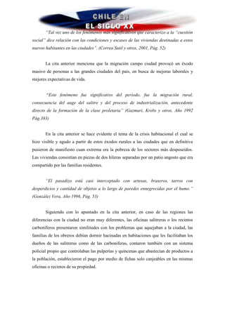 “Tal vez uno de los fenómenos más significativos que caracterizo a la “cuestión
social” dice relación con las condiciones y escases de las viviendas destinadas a estos
nuevos habitantes en las ciudades”. (Correa Sutil y otros, 2001, Pág. 52)


       La cita anterior menciona que la migración campo ciudad provocó un éxodo
masivo de personas a las grandes ciudades del país, en busca de mejoras laborales y
mejores expectativas de vida.


        “Este fenómeno fue significativo del período, fue la migración rural,
consecuencia del auge del salitre y del proceso de industrialización, antecedente
directo de la formación de la clase proletaria” (Gazmuri, Krebs y otros, Año 1992
Pág.383)


       En la cita anterior se hace evidente el tema de la crisis habitacional el cual se
hizo visible y agudo a partir de estos éxodos rurales a las ciudades que en definitiva
pusieron de manifiesto cuan extrema era la pobreza de los sectores más desposeídos.
Las viviendas consistían en piezas de dos hileras separadas por un patio angosto que era
compartido por las familias residentes.


       “El pasadizo está casi interceptado con artesas, braseros, tarros con
desperdicios y cantidad de objetos a lo largo de paredes ennegrecidas por el humo.”
(González Vera, Año 1996, Pág. 53)


       Siguiendo con lo apuntado en la cita anterior, en caso de las regiones las
diferencias con la ciudad no eran muy diferentes, las oficinas salitreras o los recintos
carboníferos presentaron similitudes con los problemas que aquejaban a la ciudad, las
familias de los obreros debían dormir hacinadas en habitaciones que les facilitaban los
dueños de las salitreras como de las carboníferas, contaron también con un sistema
policial propio que controlaban las pulperías y quincenas que abastecían de productos a
la población, establecieron el pago por medio de fichas solo canjeables en las mismas
oficinas o recintos de su propiedad.
 