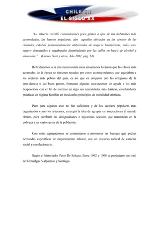 “La miseria revistió connotaciones poco gratas a ojos de sus habitantes más
acomodados, los barrios populares, aún        aquellos ubicados en los centros de las
ciudades, estaban permanentemente atiborrados de mujeres harapientas, niños casi
seguro desnutridos y vagabundos deambulando por las calles en busca de alcohol y
alimentos.”   (Correa Sutil y otros, Año 2001, pág. 54)


       Refiriéndonos a la cita mencionada estas situaciones hicieron que las clases más
acomodas de la época se sintieran tocadas por estos acontecimientos que aquejaban a
los sectores más pobres del país, es así que en conjunto con las religiosas de la
providencia o del buen pastor, formaran algunas asociaciones de ayuda a los más
desposeídos con el fin de mermar en algo sus necesidades más básicas, enseñándoles
prácticas de higiene familiar en inculcarles principios de moralidad cristiana.


       Pero para algunos esto no fue suficiente y de los sectores populares mas
organizados como los artesanos, emergió la idea de agrupar en asociaciones al mundo
obrero, para combatir las desigualdades e injusticias sociales que mantenían en la
pobreza a un vasto sector de la población.


       Con estas agrupaciones se comenzaron a promover las huelgas que pedían
demandas específicas de mejoramiento laboral, con un discurso radical de carácter
social y revolucionario.


       Según el historiador Peter De Schazo, Entre 1902 y 1908 se produjeron un total
de 84 huelgas Valparaíso y Santiago.
 