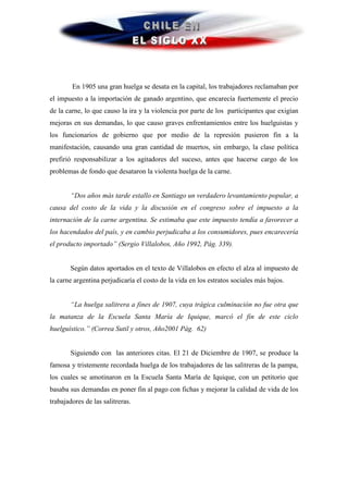 En 1905 una gran huelga se desata en la capital, los trabajadores reclamaban por
el impuesto a la importación de ganado argentino, que encarecía fuertemente el precio
de la carne, lo que causo la ira y la violencia por parte de los participantes que exigían
mejoras en sus demandas, lo que causo graves enfrentamientos entre los huelguistas y
los funcionarios de gobierno que por medio de la represión pusieron fin a la
manifestación, causando una gran cantidad de muertos, sin embargo, la clase política
prefirió responsabilizar a los agitadores del suceso, antes que hacerse cargo de los
problemas de fondo que desataron la violenta huelga de la carne.


       “Dos años más tarde estallo en Santiago un verdadero levantamiento popular, a
causa del costo de la vida y la discusión en el congreso sobre el impuesto a la
internación de la carne argentina. Se estimaba que este impuesto tendía a favorecer a
los hacendados del país, y en cambio perjudicaba a los consumidores, pues encarecería
el producto importado” (Sergio Villalobos, Año 1992, Pág. 339).


       Según datos aportados en el texto de Villalobos en efecto el alza al impuesto de
la carne argentina perjudicaría el costo de la vida en los estratos sociales más bajos.


       “La huelga salitrera a fines de 1907, cuya trágica culminación no fue otra que
la matanza de la Escuela Santa María de Iquique, marcó el fin de este ciclo
huelguístico.” (Correa Sutil y otros, Año2001 Pág. 62)


       Siguiendo con las anteriores citas. El 21 de Diciembre de 1907, se produce la
famosa y tristemente recordada huelga de los trabajadores de las salitreras de la pampa,
los cuales se amotinaron en la Escuela Santa María de Iquique, con un petitorio que
basaba sus demandas en poner fin al pago con fichas y mejorar la calidad de vida de los
trabajadores de las salitreras.
 